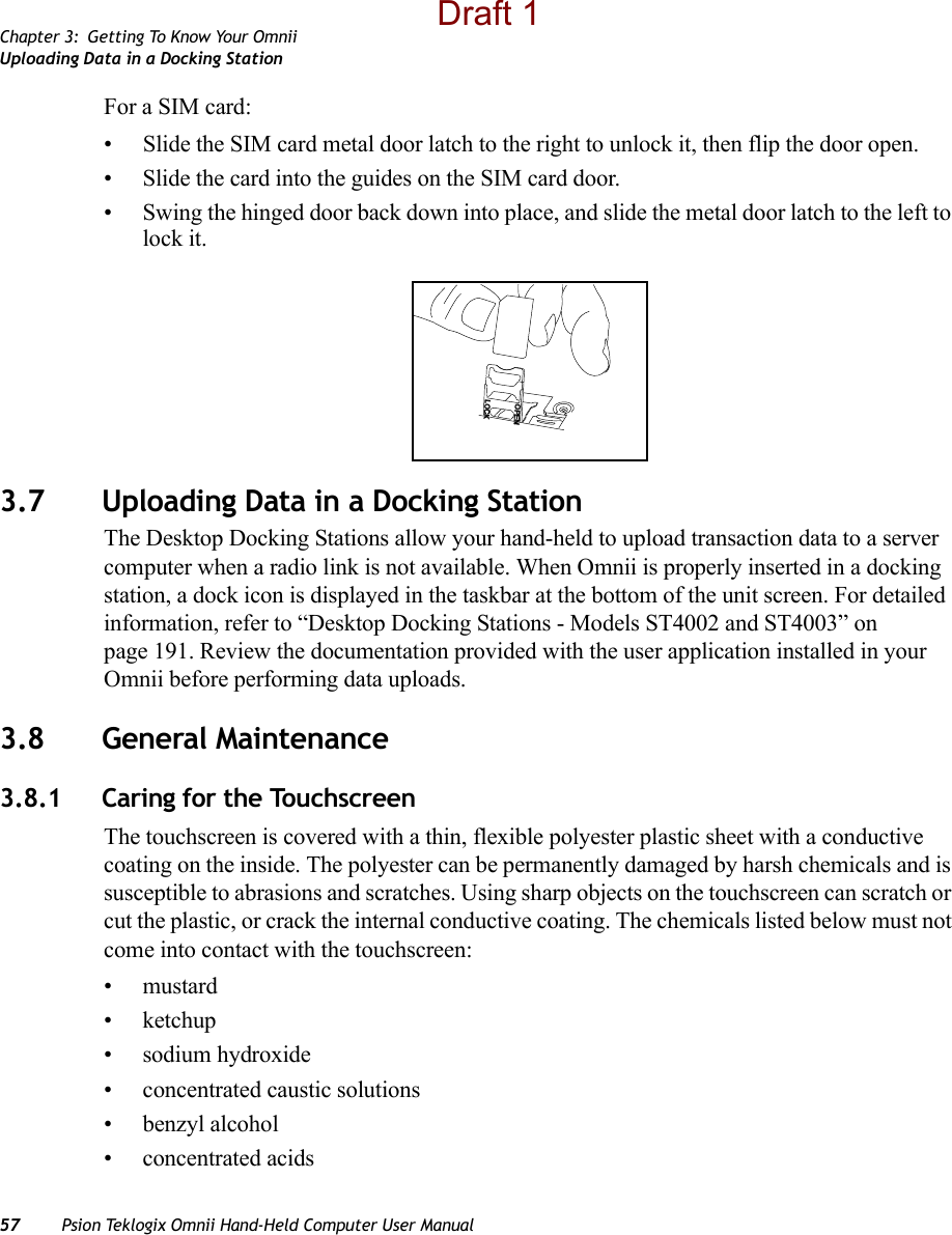 Chapter 3: Getting To Know Your OmniiUploading Data in a Docking Station57 Psion Teklogix Omnii Hand-Held Computer User ManualFor a SIM card:• Slide the SIM card metal door latch to the right to unlock it, then flip the door open.• Slide the card into the guides on the SIM card door. • Swing the hinged door back down into place, and slide the metal door latch to the left to lock it.3.7 Uploading Data in a Docking StationThe Desktop Docking Stations allow your hand-held to upload transaction data to a server computer when a radio link is not available. When Omnii is properly inserted in a docking station, a dock icon is displayed in the taskbar at the bottom of the unit screen. For detailed information, refer to “Desktop Docking Stations - Models ST4002 and ST4003” on page 191. Review the documentation provided with the user application installed in your Omnii before performing data uploads.3.8 General Maintenance3.8.1 Caring for the TouchscreenThe touchscreen is covered with a thin, flexible polyester plastic sheet with a conductive coating on the inside. The polyester can be permanently damaged by harsh chemicals and is susceptible to abrasions and scratches. Using sharp objects on the touchscreen can scratch or cut the plastic, or crack the internal conductive coating. The chemicals listed below must not come into contact with the touchscreen:•mustard•ketchup• sodium hydroxide• concentrated caustic solutions• benzyl alcohol• concentrated acidsOPENLOCKDraft 1