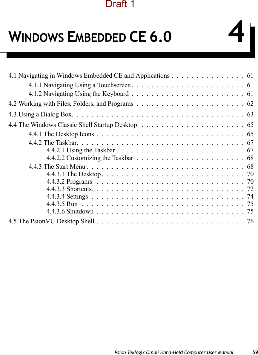 Psion Teklogix Omnii Hand-Held Computer User Manual 59WINDOWS EMBEDDED CE 6.0 44.1 Navigating in Windows Embedded CE and Applications...............614.1.1 Navigating Using a Touchscreen.......................614.1.2 Navigating Using the Keyboard.......................614.2 Working with Files, Folders, and Programs......................624.3 Using a Dialog Box...................................634.4 The Windows Classic Shell Startup Desktop . . . ..................654.4.1 The Desktop Icons..............................654.4.2 The Taskbar..................................674.4.2.1 Using the Taskbar..........................674.4.2.2 Customizing the Taskbar......................684.4.3 The Start Menu................................684.4.3.1 The Desktop.............................704.4.3.2 Programs ..............................704.4.3.3 Shortcuts...............................724.4.3.4 Settings...............................744.4.3.5 Run .................................754.4.3.6 Shutdown..............................754.5 The PsionVU Desktop Shell..............................76Draft 1