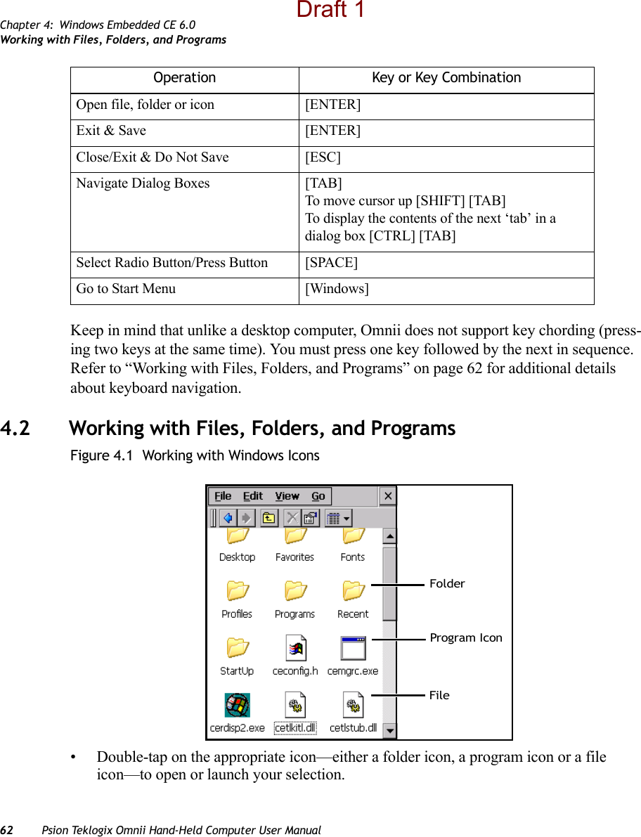 Chapter 4: Windows Embedded CE 6.0Working with Files, Folders, and Programs62 Psion Teklogix Omnii Hand-Held Computer User ManualKeep in mind that unlike a desktop computer, Omnii does not support key chording (press-ing two keys at the same time). You must press one key followed by the next in sequence. Refer to “Working with Files, Folders, and Programs” on page 62 for additional details about keyboard navigation.4.2 Working with Files, Folders, and ProgramsFigure 4.1  Working with Windows Icons• Double-tap on the appropriate icon—either a folder icon, a program icon or a file icon—to open or launch your selection.Open file, folder or icon [ENTER]Exit &amp; Save [ENTER]Close/Exit &amp; Do Not Save [ESC]Navigate Dialog Boxes [TAB]To move cursor up [SHIFT] [TAB]To display the contents of the next ‘tab’ in a dialog box [CTRL] [TAB]Select Radio Button/Press Button [SPACE]Go to Start Menu [Windows]Operation Key or Key CombinationFolderFileProgram IconDraft 1