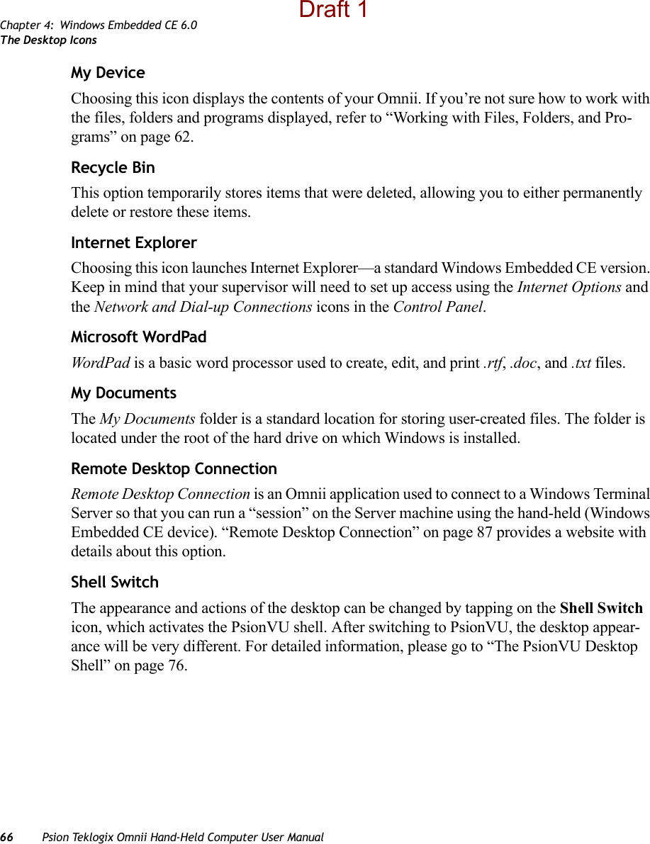 Chapter 4: Windows Embedded CE 6.0The Desktop Icons66 Psion Teklogix Omnii Hand-Held Computer User ManualMy DeviceChoosing this icon displays the contents of your Omnii. If you’re not sure how to work with the files, folders and programs displayed, refer to “Working with Files, Folders, and Pro-grams” on page 62.Recycle BinThis option temporarily stores items that were deleted, allowing you to either permanently delete or restore these items.Internet ExplorerChoosing this icon launches Internet Explorer—a standard Windows Embedded CE version. Keep in mind that your supervisor will need to set up access using the Internet Options and the Network and Dial-up Connections icons in the Control Panel. Microsoft WordPadWordPad is a basic word processor used to create, edit, and print .rtf, .doc, and .txt files.My DocumentsThe My Documents folder is a standard location for storing user-created files. The folder is located under the root of the hard drive on which Windows is installed.Remote Desktop ConnectionRemote Desktop Connection is an Omnii application used to connect to a Windows Terminal Server so that you can run a “session” on the Server machine using the hand-held (Windows Embedded CE device). “Remote Desktop Connection” on page 87 provides a website with details about this option.Shell SwitchThe appearance and actions of the desktop can be changed by tapping on the Shell Switch icon, which activates the PsionVU shell. After switching to PsionVU, the desktop appear-ance will be very different. For detailed information, please go to “The PsionVU Desktop Shell” on page 76.Draft 1