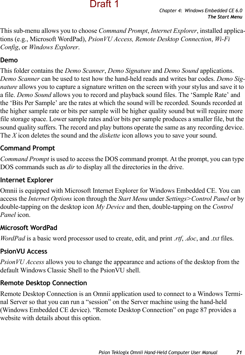 Chapter 4: Windows Embedded CE 6.0The Start MenuPsion Teklogix Omnii Hand-Held Computer User Manual 71This sub-menu allows you to choose Command Prompt, Internet Explorer, installed applica-tions (e.g., Microsoft WordPad), PsionVU Access, Remote Desktop Connection, Wi-Fi Config, or Windows Explorer.DemoThis folder contains the Demo Scanner, Demo Signature and Demo Sound applications. Demo Scanner can be used to test how the hand-held reads and writes bar codes. Demo Sig-nature allows you to capture a signature written on the screen with your stylus and save it to a file. Demo Sound allows you to record and playback sound files. The ‘Sample Rate’ and the ‘Bits Per Sample’ are the rates at which the sound will be recorded. Sounds recorded at the higher sample rate or bits per sample will be higher quality sound but will require more file storage space. Lower sample rates and/or bits per sample produces a smaller file, but the sound quality suffers. The record and play buttons operate the same as any recording device. The X icon deletes the sound and the diskette icon allows you to save your sound.Command PromptCommand Prompt is used to access the DOS command prompt. At the prompt, you can type DOS commands such as dir to display all the directories in the drive.Internet ExplorerOmnii is equipped with Microsoft Internet Explorer for Windows Embedded CE. You can access the Internet Options icon through the Start Menu under Settings&gt;Control Panel or by double-tapping on the desktop icon My Device and then, double-tapping on the Control Panel icon.Microsoft WordPadWordPad is a basic word processor used to create, edit, and print .rtf, .doc, and .txt files.PsionVU AccessPsionVU Access allows you to change the appearance and actions of the desktop from the default Windows Classic Shell to the PsionVU shell.Remote Desktop ConnectionRemote Desktop Connection is an Omnii application used to connect to a Windows Termi-nal Server so that you can run a “session” on the Server machine using the hand-held (Windows Embedded CE device). “Remote Desktop Connection” on page 87 provides a website with details about this option.Draft 1