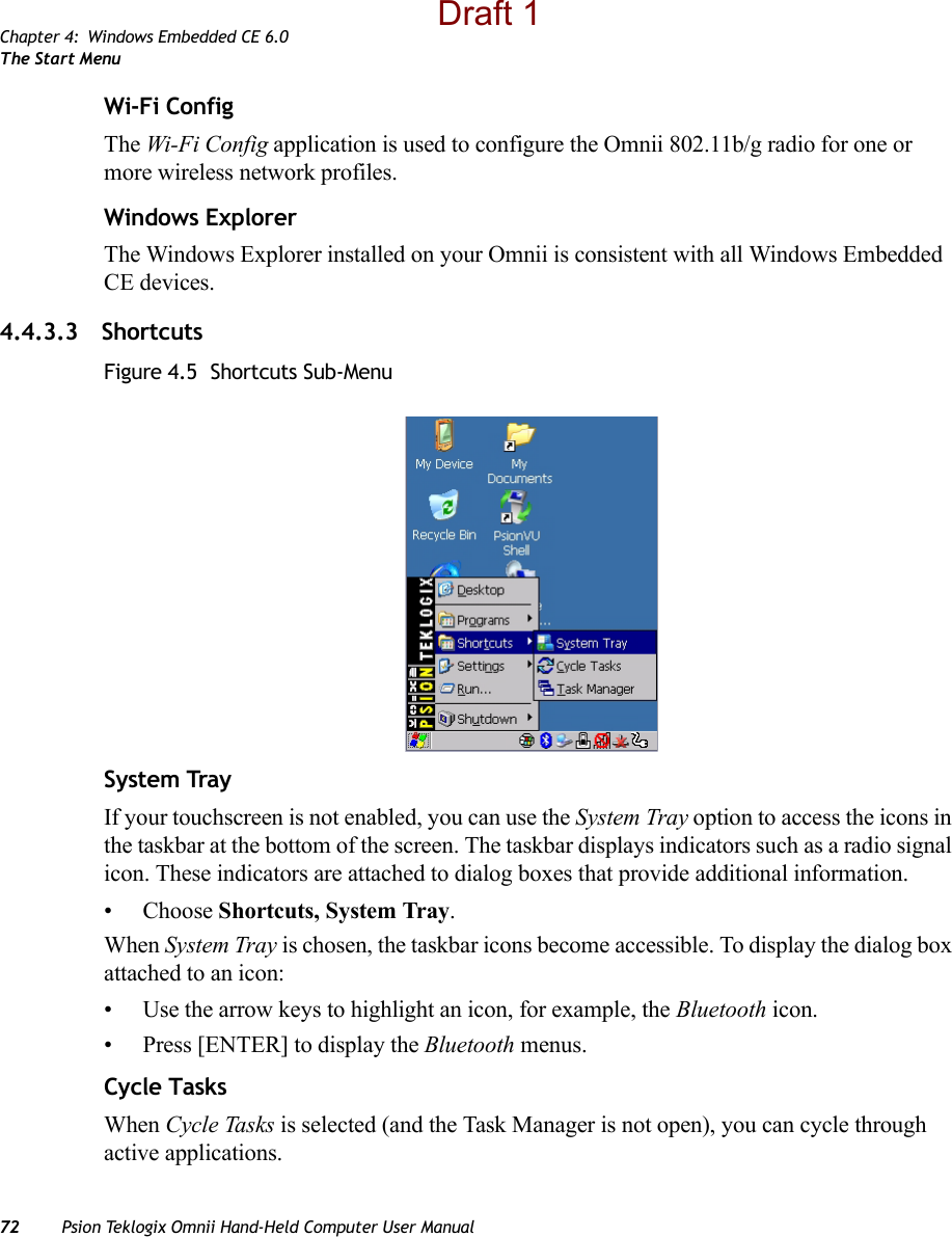 Chapter 4: Windows Embedded CE 6.0The Start Menu72 Psion Teklogix Omnii Hand-Held Computer User ManualWi-Fi ConfigThe Wi-Fi Config application is used to configure the Omnii 802.11b/g radio for one or more wireless network profiles. Windows ExplorerThe Windows Explorer installed on your Omnii is consistent with all Windows Embedded CE devices. 4.4.3.3 ShortcutsFigure 4.5  Shortcuts Sub-MenuSystem TrayIf your touchscreen is not enabled, you can use the System Tray option to access the icons in the taskbar at the bottom of the screen. The taskbar displays indicators such as a radio signal icon. These indicators are attached to dialog boxes that provide additional information. • Choose Shortcuts, System Tray.When System Tray is chosen, the taskbar icons become accessible. To display the dialog box attached to an icon:• Use the arrow keys to highlight an icon, for example, the Bluetooth icon.• Press [ENTER] to display the Bluetooth menus.Cycle TasksWhen Cycle Tasks is selected (and the Task Manager is not open), you can cycle through active applications. Draft 1