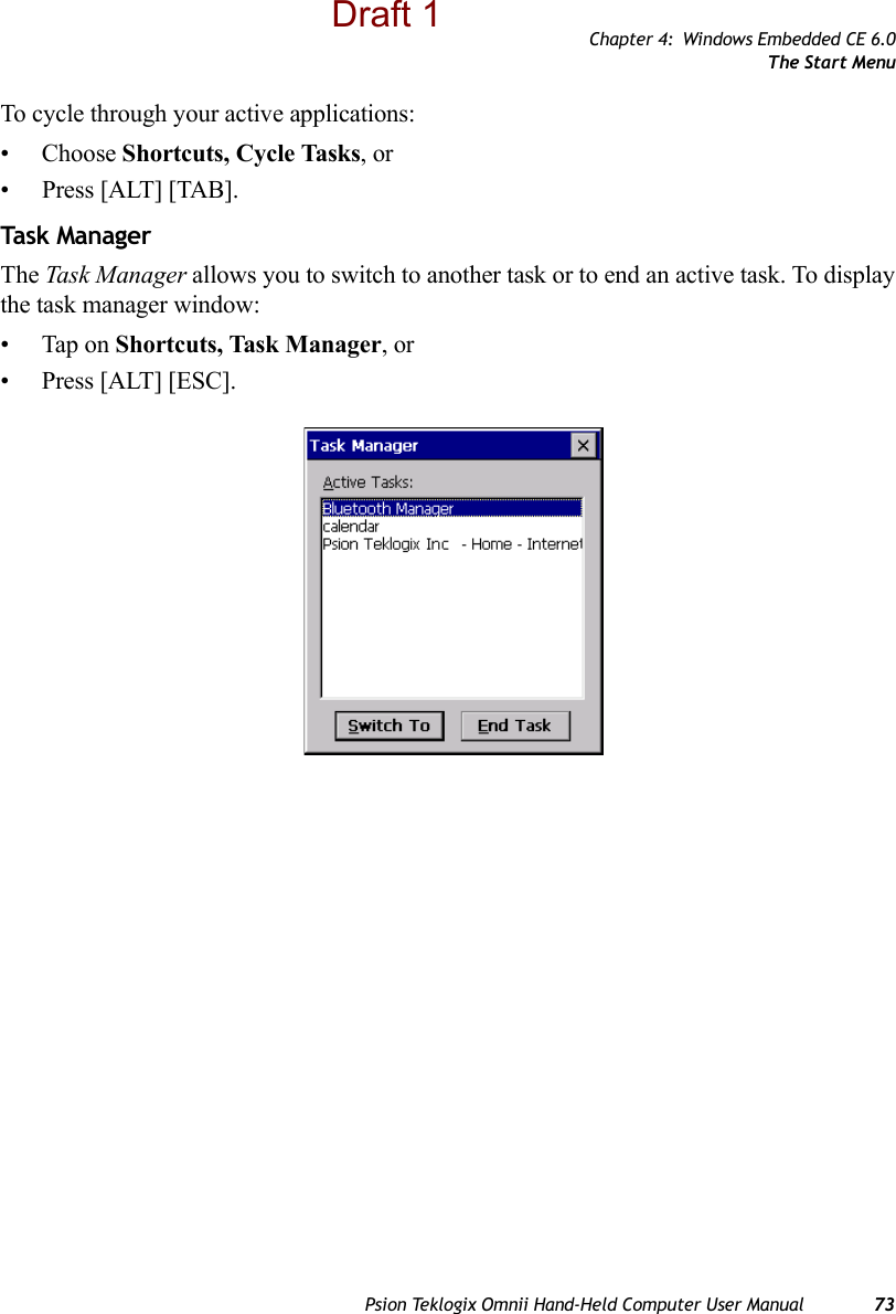 Chapter 4: Windows Embedded CE 6.0The Start MenuPsion Teklogix Omnii Hand-Held Computer User Manual 73To cycle through your active applications:• Choose Shortcuts, Cycle Tasks, or • Press [ALT] [TAB].Task  Man ag erThe Task Manager allows you to switch to another task or to end an active task. To display the task manager window:• Tap on Shortcuts, Task Manager, or• Press [ALT] [ESC].Draft 1