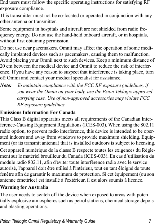 Psion Teklogix Omnii Regulatory &amp; Warranty Guide 7End users must follow the specific operating instructions for satisfying RF exposure compliance.This transmitter must not be co-located or operated in conjunction with any other antenna or transmitter.Some equipment in hospitals and aircraft are not shielded from radio fre-quency energy. Do not use the hand-held onboard aircraft, or in hospitals, without first obtaining permission.Do not use near pacemakers. Omnii may affect the operation of some medi-cally implanted devices such as pacemakers, causing them to malfunction. Avoid placing your Omnii next to such devices. Keep a minimum distance of 20 cm between the medical device and Omnii to reduce the risk of interfer-ence. If you have any reason to suspect that interference is taking place, turn off Omnii and contact your medical specialist for assistance.Note: To maintain compliance with the FCC RF exposure guidelines, if you wear the Omnii on your body, use the Psion Teklogix approved carrying case. Use of non-approved accessories may violate FCC RF exposure guidelines.Emissions Information For CanadaThis Class B digital apparatus meets all requirements of the Canadian Inter-ference-Causing Equipment Regulations (ICES-003). When using the 802.11 radio option, to prevent radio interference, this device is intended to be oper-ated indoors and away from windows to provide maximum shielding. Equip-ment (or its transmit antenna) that is installed outdoors is subject to licensing.Cet appareil numérique de la classe B respecte toutes les exigences du Règle-ment sur le matériel brouilleur du Canada (ICES-003). En cas d’utilisation du module radio 802.11, afin d&apos;éviter toute interférence radio avec le service autorisé, l&apos;appareil doit être utilisé à l&apos;intérieur, tout en tant éloigné de toute fenêtre afin de garantir le maximum de protection. Si cet équipement (ou son antenne émettrice) est installé à l&apos;extérieur, il est alors soumis à licence.Warning for AustraliaThe user needs to switch off the device when exposed to areas with poten-tially explosive atmospheres such as petrol stations, chemical storage depots and blasting operations.