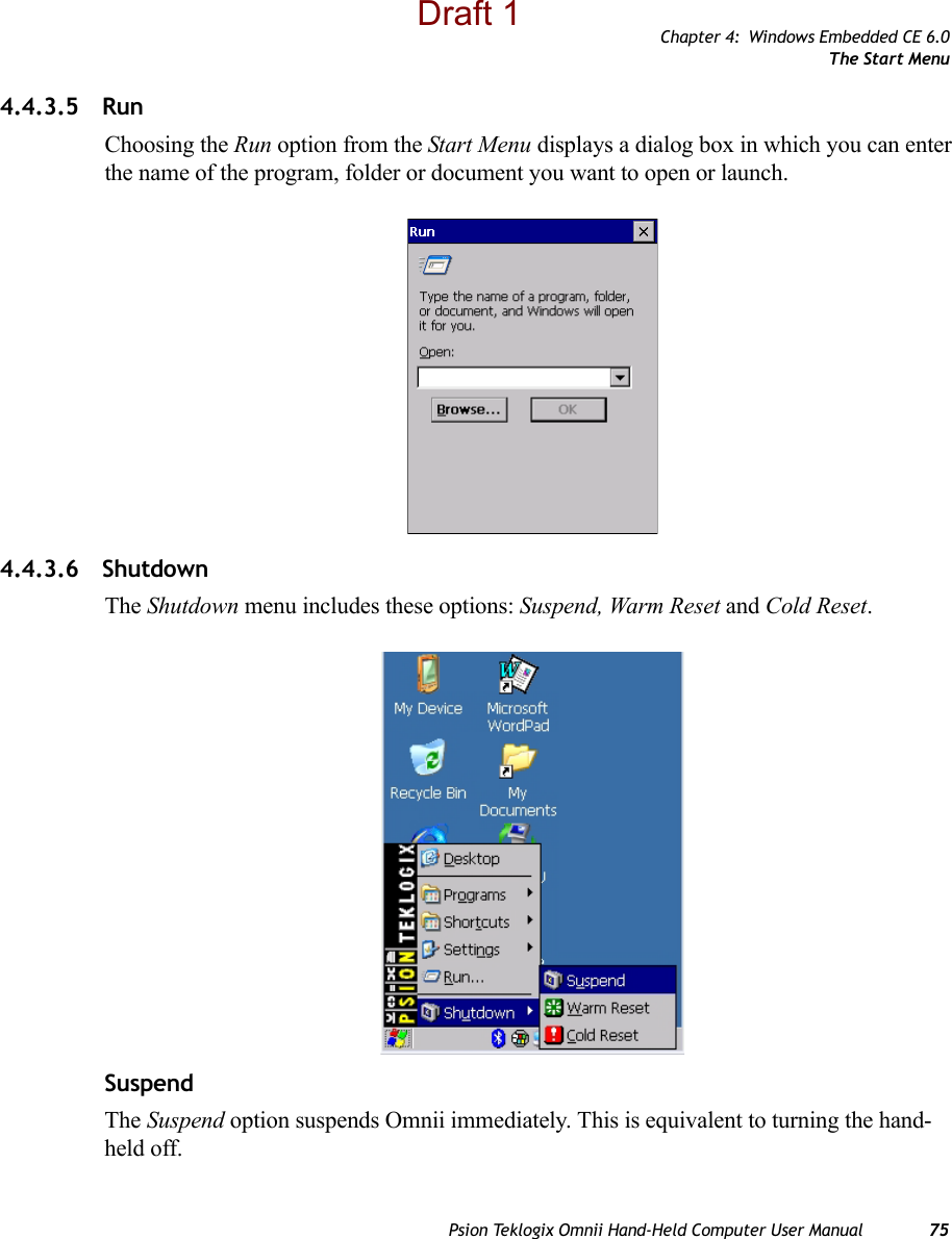 Chapter 4: Windows Embedded CE 6.0The Start MenuPsion Teklogix Omnii Hand-Held Computer User Manual 754.4.3.5 RunChoosing the Run option from the Start Menu displays a dialog box in which you can enter the name of the program, folder or document you want to open or launch.4.4.3.6 ShutdownThe Shutdown menu includes these options: Suspend, Warm Reset and Cold Reset.SuspendThe Suspend option suspends Omnii immediately. This is equivalent to turning the hand-held off.Draft 1