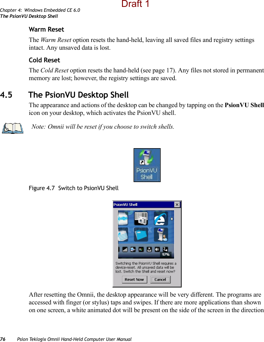 Chapter 4: Windows Embedded CE 6.0The PsionVU Desktop Shell76 Psion Teklogix Omnii Hand-Held Computer User ManualWarm ResetThe Warm Reset option resets the hand-held, leaving all saved files and registry settings intact. Any unsaved data is lost.Cold ResetThe Cold Reset option resets the hand-held (see page 17). Any files not stored in permanent memory are lost; however, the registry settings are saved.4.5 The PsionVU Desktop ShellThe appearance and actions of the desktop can be changed by tapping on the PsionVU Shell icon on your desktop, which activates the PsionVU shell. Figure 4.7  Switch to PsionVU ShellAfter resetting the Omnii, the desktop appearance will be very different. The programs are accessed with finger (or stylus) taps and swipes. If there are more applications than shown on one screen, a white animated dot will be present on the side of the screen in the direction Note: Omnii will be reset if you choose to switch shells.Draft 1