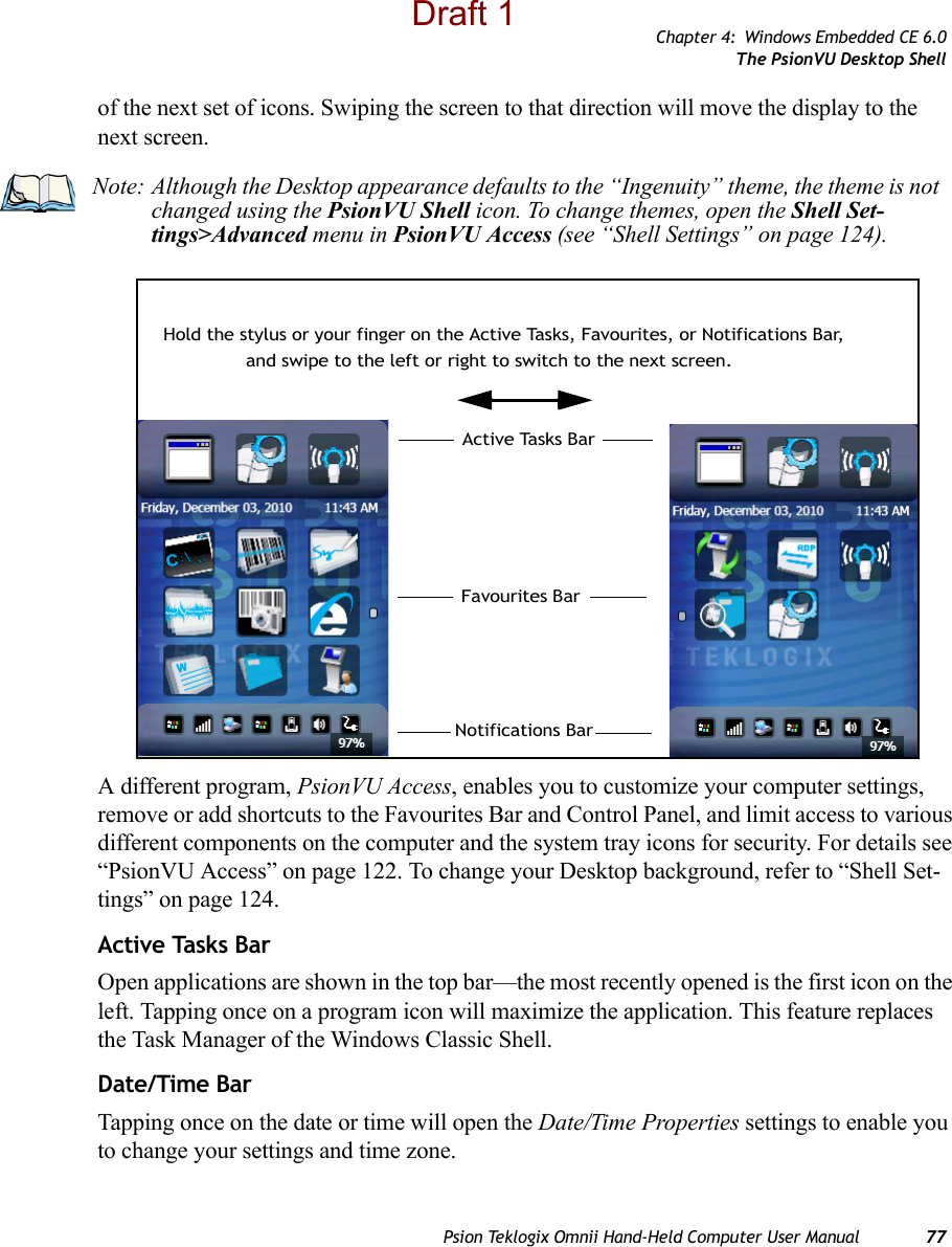 Chapter 4: Windows Embedded CE 6.0The PsionVU Desktop ShellPsion Teklogix Omnii Hand-Held Computer User Manual 77of the next set of icons. Swiping the screen to that direction will move the display to the next screen. A different program, PsionVU Access, enables you to customize your computer settings, remove or add shortcuts to the Favourites Bar and Control Panel, and limit access to various different components on the computer and the system tray icons for security. For details see “PsionVU Access” on page 122. To change your Desktop background, refer to “Shell Set-tings” on page 124.Active Tasks BarOpen applications are shown in the top bar—the most recently opened is the first icon on the left. Tapping once on a program icon will maximize the application. This feature replaces the Task Manager of the Windows Classic Shell. Date/Time BarTapping once on the date or time will open the Date/Time Properties settings to enable you to change your settings and time zone.Note: Although the Desktop appearance defaults to the “Ingenuity” theme, the theme is not changed using the PsionVU Shell icon. To change themes, open the Shell Set-tings&gt;Advanced menu in PsionVU Access (see “Shell Settings” on page 124).Hold the stylus or your finger on the Active Tasks, Favourites, or Notifications Bar,Favourites BarNotifications BarActive Tasks Barand swipe to the left or right to switch to the next screen. Draft 1