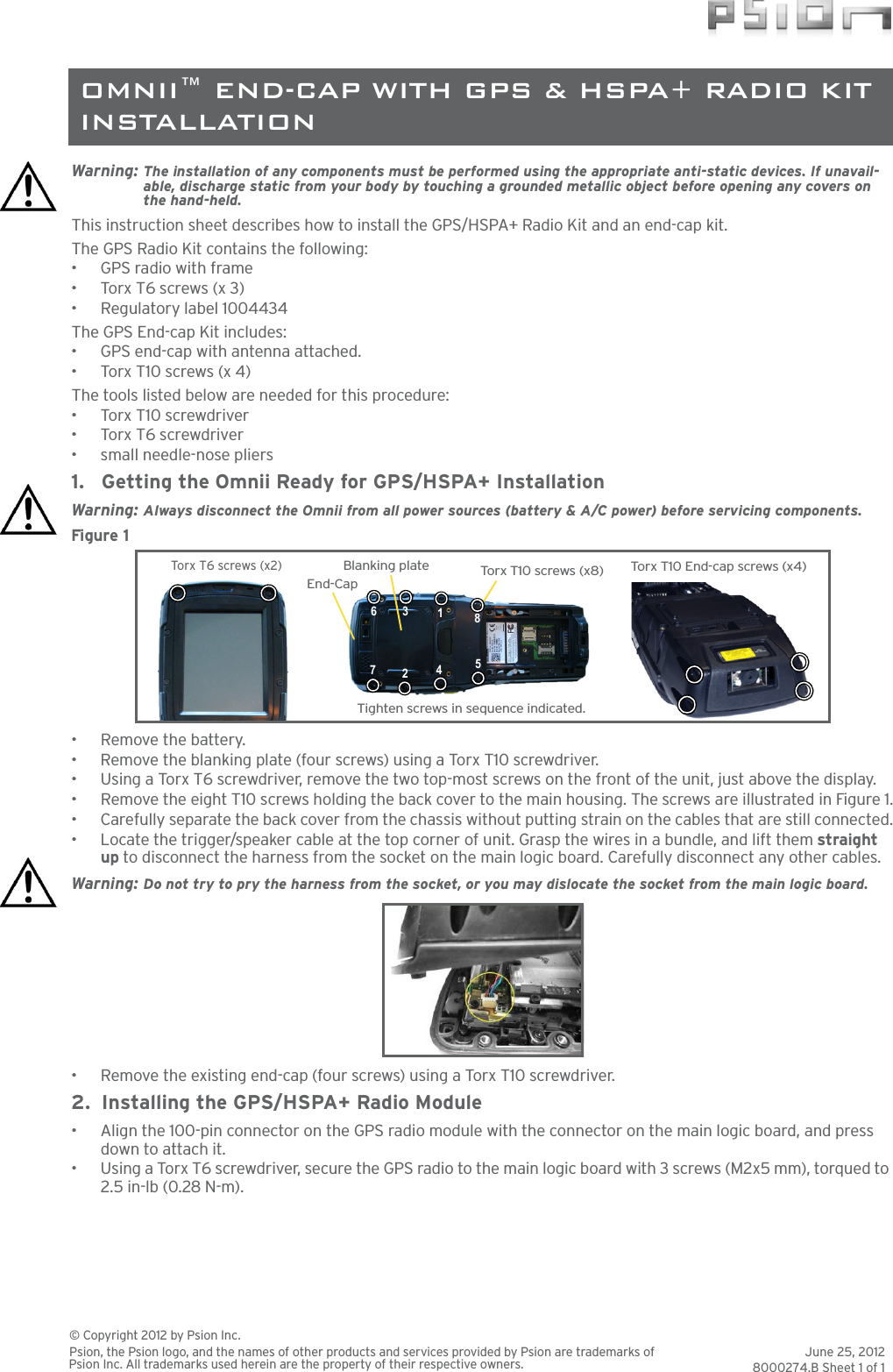 Warning: The installation of any components must be performed using the appropriate anti-static devices. If unavail-able, discharge static from your body by touching a grounded metallic object before opening any covers on the hand-held.This instruction sheet describes how to install the GPS/HSPA+ Radio Kit and an end-cap kit. The GPS Radio Kit contains the following:•GPS radio with frame•Torx T6 screws (x 3)• Regulatory label 1004434The GPS End-cap Kit includes:• GPS end-cap with antenna attached.•Torx T10 screws (x 4)The tools listed below are needed for this procedure:•Torx T10 screwdriver•Torx T6 screwdriver• small needle-nose pliers1. Getting the Omnii Ready for GPS/HSPA+ InstallationWarning: Always disconnect the Omnii from all power sources (battery &amp; A/C power) before servicing components.Figure 1  • Remove the battery.• Remove the blanking plate (four screws) using a Torx T10 screwdriver. • Using a Torx T6 screwdriver, remove the two top-most screws on the front of the unit, just above the display.• Remove the eight T10 screws holding the back cover to the main housing. The screws are illustrated in Figure 1.• Carefully separate the back cover from the chassis without putting strain on the cables that are still connected.• Locate the trigger/speaker cable at the top corner of unit. Grasp the wires in a bundle, and lift them straight up to disconnect the harness from the socket on the main logic board. Carefully disconnect any other cables.Warning: Do not try to pry the harness from the socket, or you may dislocate the socket from the main logic board.• Remove the existing end-cap (four screws) using a Torx T10 screwdriver. 2. Installing the GPS/HSPA+ Radio Module• Align the 100-pin connector on the GPS radio module with the connector on the main logic board, and press down to attach it.• Using a Torx T6 screwdriver, secure the GPS radio to the main logic board with 3 screws (M2x5 mm), torqued to 2.5 in-lb (0.28 N-m).Blanking plate Torx T10  s c rews (x8)185426Torx T 6  sc re ws (x2 )End-CapTorx T10  E nd- ca p  screws (x4)Tighten screws in sequence indicated.37June 25, 20128000274.B Sheet 1 of 1© Copyright 2012 by Psion Inc.Psion, the Psion logo, and the names of other products and services provided by Psion are trademarks of Psion Inc. All trademarks used herein are the property of their respective owners.OMNII™ END-CAP WITH GPS &amp; HSPA+ RADIO KIT INSTALLATION