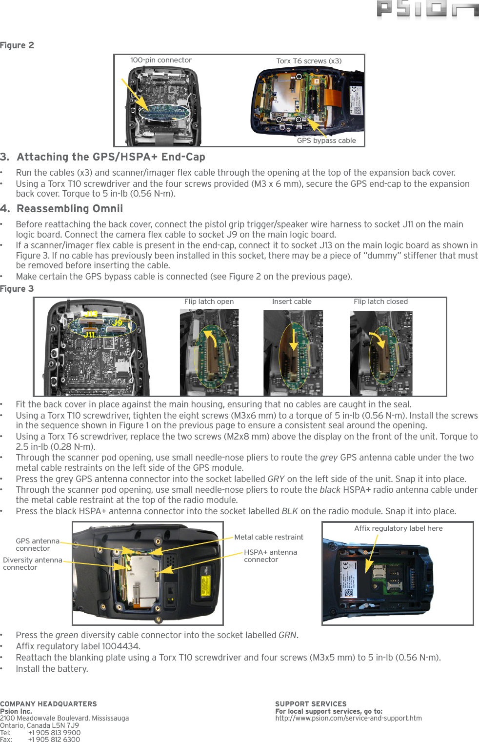 Figure 2  3. Attaching the GPS/HSPA+ End-Cap• Run the cables (x3) and scanner/imager flex cable through the opening at the top of the expansion back cover.• Using a Torx T10 screwdriver and the four screws provided (M3 x 6 mm), secure the GPS end-cap to the expansion back cover. Torque to 5 in-lb (0.56 N-m).4. Reassembling Omnii• Before reattaching the back cover, connect the pistol grip trigger/speaker wire harness to socket J11 on the main logic board. Connect the camera flex cable to socket J9 on the main logic board.• If a scanner/imager flex cable is present in the end-cap, connect it to socket J13 on the main logic board as shown in Figure 3. If no cable has previously been installed in this socket, there may be a piece of “dummy” stiffener that must be removed before inserting the cable.• Make certain the GPS bypass cable is connected (see Figure 2 on the previous page).Figure 3  • Fit the back cover in place against the main housing, ensuring that no cables are caught in the seal. • Using a Torx T10 screwdriver, tighten the eight screws (M3x6 mm) to a torque of 5 in-lb (0.56 N-m). Install the screws in the sequence shown in Figure 1 on the previous page to ensure a consistent seal around the opening.• Using a Torx T6 screwdriver, replace the two screws (M2x8 mm) above the display on the front of the unit. Torque to 2.5 in-lb (0.28 N-m).• Through the scanner pod opening, use small needle-nose pliers to route the grey GPS antenna cable under the two metal cable restraints on the left side of the GPS module.• Press the grey GPS antenna connector into the socket labelled GRY on the left side of the unit. Snap it into place.• Through the scanner pod opening, use small needle-nose pliers to route the black HSPA+ radio antenna cable under the metal cable restraint at the top of the radio module.• Press the black HSPA+ antenna connector into the socket labelled BLK on the radio module. Snap it into place.•Press the green diversity cable connector into the socket labelled GRN. • Affix regulatory label 1004434.• Reattach the blanking plate using a Torx T10 screwdriver and four screws (M3x5 mm) to 5 in-lb (0.56 N-m).• Install the battery.100-pin connector Torx T6 screws (x3)GPS bypass cableJ13J9J11Flip latch open Insert cable Flip latch closedGPS antenna connector HSPA+ antenna connectorMetal cable restraintDiversity antennaconnectorAffix regulatory label hereCOMPANY HEADQUARTERS  SUPPORT SERVICES Psion Inc. For local support services, go to:2100 Meadowvale Boulevard, Mississauga http://www.psion.com/service-and-support.htmOntario, Canada L5N 7J9Tel: +1 905 813 9900Fax: +1 905 812 6300