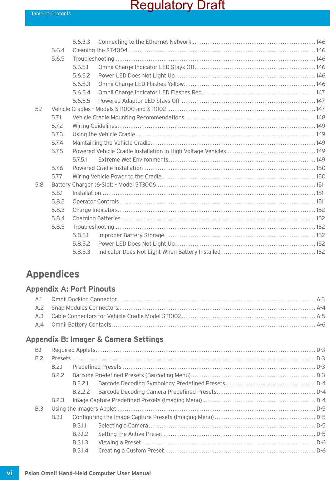 Table of ContentsPsion Omnii Hand-Held Computer User Manualvi 5.6.3.3 Connecting to the Ethernet Network........................................................ 1465.6.4 Cleaning the ST4004 ..................................................................................... 1465.6.5 Troubleshooting ........................................................................................... 1465.6.5.1 Omnii Charge Indicator LED Stays Off.......................................................1465.6.5.2 Power LED Does Not Light Up................................................................ 1465.6.5.3 Omnii Charge LED Flashes Yellow............................................................ 1465.6.5.4 Omnii Charge Indicator LED Flashes Red.................................................... 1475.6.5.5 Powered Adaptor LED Stays Off .............................................................1475.7 Vehicle Cradles - Models ST1000 and ST1002  ................................................................... 1475.7.1 Vehicle Cradle Mounting Recommendations ........................................................... 1485.7.2 Wiring Guidelines.......................................................................................... 1495.7.3 Using the Vehicle Cradle.................................................................................. 1495.7.4 Maintaining the Vehicle Cradle........................................................................... 1495.7.5 Powered Vehicle Cradle Installation in High Voltage Vehicles ........................................ 1495.7.5.1 Extreme Wet Environments................................................................... 1495.7.6 Powered Cradle Installation ..............................................................................1505.7.7 Wiring Vehicle Power to the Cradle...................................................................... 1505.8 Battery Charger (6-Slot) - Model ST3006 ........................................................................ 1515.8.1 Installation ................................................................................................. 1515.8.2 Operator Controls......................................................................................... 1515.8.3 Charge Indicators.......................................................................................... 1525.8.4 Charging Batteries ........................................................................................ 1525.8.5 Troubleshooting ........................................................................................... 1525.8.5.1 Improper Battery Storage..................................................................... 1525.8.5.2 Power LED Does Not Light Up................................................................ 1525.8.5.3 Indicator Does Not Light When Battery Installed........................................... 152AppendicesAppendix A: Port PinoutsA.1 Omnii Docking Connector.......................................................................................... A-3A.2 Snap Modules Connectors.......................................................................................... A-4A.3 Cable Connectors for Vehicle Cradle Model ST1002.............................................................A-5A.4 Omnii Battery Contacts.............................................................................................A-6Appendix B: Imager &amp; Camera SettingsB.1 Required Applets.................................................................................................... D-3B.2 Presets .............................................................................................................. D-3B.2.1 Predefined Presets........................................................................................D-3B.2.2 Barcode Predefined Presets (Barcoding Menu)......................................................... D-3B.2.2.1 Barcode Decoding Symbology Predefined Presets.........................................D-4B.2.2.2 Barcode Decoding Camera Predefined Presets............................................. D-4B.2.3 Image Capture Predefined Presets (Imaging Menu) ...................................................D-4B.3 Using the Imagers Applet .......................................................................................... D-5B.3.1 Configuring the Image Capture Presets (Imaging Menu).............................................. D-5B.3.1.1 Selecting a Camera............................................................................ D-5B.3.1.2 Setting the Active Preset ..................................................................... D-5B.3.1.3 Viewing a Preset............................................................................... D-6B.3.1.4 Creating a Custom Preset..................................................................... D-6Regulatory Draft