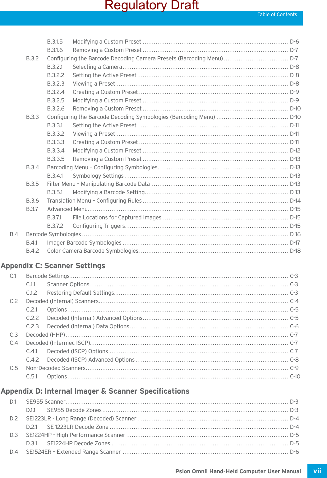 Psion Omnii Hand-Held Computer User Manual vii Table of ContentsB.3.1.5 Modifying a Custom Preset...................................................................D-6B.3.1.6 Removing a Custom Preset................................................................... D-7B.3.2 Configuring the Barcode Decoding Camera Presets (Barcoding Menu).............................. D-7B.3.2.1 Selecting a Camera............................................................................ D-8B.3.2.2 Setting the Active Preset ..................................................................... D-8B.3.2.3 Viewing a Preset............................................................................... D-8B.3.2.4 Creating a Custom Preset..................................................................... D-9B.3.2.5 Modifying a Custom Preset...................................................................D-9B.3.2.6 Removing a Custom Preset................................................................... D-10B.3.3 Configuring the Barcode Decoding Symbologies (Barcoding Menu) ................................. D-10B.3.3.1 Setting the Active Preset ..................................................................... D-11B.3.3.2 Viewing a Preset............................................................................... D-11B.3.3.3 Creating a Custom Preset..................................................................... D-11B.3.3.4 Modifying a Custom Preset................................................................... D-12B.3.3.5 Removing a Custom Preset................................................................... D-13B.3.4 Barcoding Menu – Configuring Symbologies............................................................ D-13B.3.4.1 Symbology Settings ........................................................................... D-13B.3.5 Filter Menu – Manipulating Barcode Data ............................................................... D-13B.3.5.1 Modifying a Barcode Setting.................................................................. D-13B.3.6 Translation Menu – Configuring Rules...................................................................D-14B.3.7 Advanced Menu............................................................................................D-15B.3.7.1 File Locations for Captured Images..........................................................D-15B.3.7.2 Configuring Triggers........................................................................... D-15B.4 Barcode Symbologies............................................................................................... D-16B.4.1 Imager Barcode Symbologies............................................................................ D-17B.4.2 Color Camera Barcode Symbologies..................................................................... D-18Appendix C: Scanner SettingsC.1 Barcode Settings.................................................................................................... C-3C.1.1 Scanner Options........................................................................................... C-3C.1.2 Restoring Default Settings................................................................................ C-3C.2 Decoded (Internal) Scanners....................................................................................... C-4C.2.1 Options.....................................................................................................C-5C.2.2 Decoded (Internal) Advanced Options...................................................................C-5C.2.3 Decoded (Internal) Data Options......................................................................... C-6C.3 Decoded (HHP)...................................................................................................... C-7C.4 Decoded (Intermec ISCP)........................................................................................... C-7C.4.1 Decoded (ISCP) Options .................................................................................. C-7C.4.2 Decoded (ISCP) Advanced Options...................................................................... C-8C.5 Non-Decoded Scanners............................................................................................. C-9C.5.1 Options..................................................................................................... C-10Appendix D: Internal Imager &amp; Scanner SpecificationsD.1 SE955 Scanner...................................................................................................... D-3D.1.1 SE955 Decode Zones ..................................................................................... D-3D.2 SE1223LR - Long Range (Decoded) Scanner ..................................................................... D-4D.2.1 SE 1223LR Decode Zone.................................................................................. D-4D.3 SE1224HP - High Performance Scanner .......................................................................... D-5D.3.1 SE1224HP Decode Zones ................................................................................. D-5D.4 SE1524ER – Extended Range Scanner ............................................................................ D-6Regulatory Draft