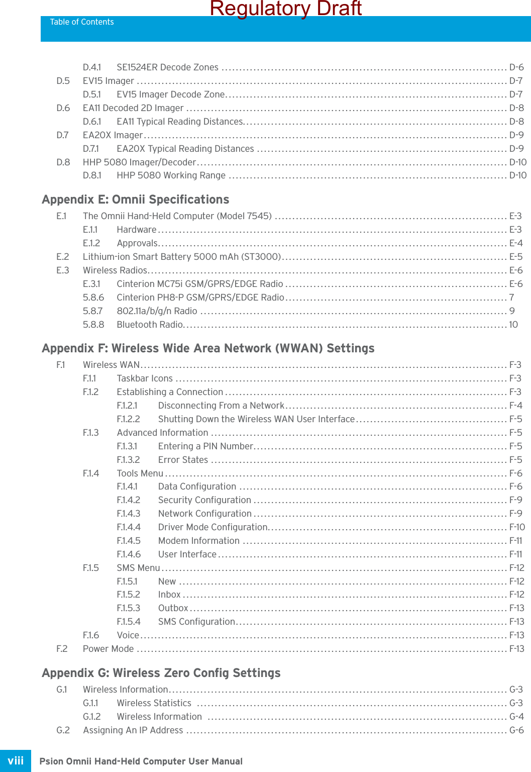 Table of ContentsPsion Omnii Hand-Held Computer User Manualviii D.4.1 SE1524ER Decode Zones ................................................................................. D-6D.5 EV15 Imager......................................................................................................... D-7D.5.1 EV15 Imager Decode Zone................................................................................ D-7D.6 EA11 Decoded 2D Imager ........................................................................................... D-8D.6.1 EA11 Typical Reading Distances........................................................................... D-8D.7 EA20X Imager....................................................................................................... D-9D.7.1 EA20X Typical Reading Distances ....................................................................... D-9D.8 HHP 5080 Imager/Decoder........................................................................................ D-10D.8.1 HHP 5080 Working Range ............................................................................... D-10Appendix E: Omnii SpecificationsE.1 The Omnii Hand-Held Computer (Model 7545) .................................................................. E-3E.1.1 Hardware................................................................................................... E-3E.1.2 Approvals................................................................................................... E-4E.2 Lithium-ion Smart Battery 5000 mAh (ST3000)................................................................ E-5E.3 Wireless Radios...................................................................................................... E-6E.3.1 Cinterion MC75i GSM/GPRS/EDGE Radio............................................................... E-65.8.6 Cinterion PH8-P GSM/GPRS/EDGE Radio............................................................... 75.8.7 802.11a/b/g/n Radio ....................................................................................... 95.8.8 Bluetooth Radio............................................................................................ 10Appendix F: Wireless Wide Area Network (WWAN) SettingsF.1 Wireless WAN........................................................................................................ F-3F.1.1 Taskbar Icons .............................................................................................. F-3F.1.2 Establishing a Connection................................................................................ F-3F.1.2.1 Disconnecting From a Network............................................................... F-4F.1.2.2 Shutting Down the Wireless WAN User Interface........................................... F-5F.1.3 Advanced Information .................................................................................... F-5F.1.3.1 Entering a PIN Number........................................................................ F-5F.1.3.2 Error States .................................................................................... F-5F.1.4 Tools Menu................................................................................................. F-6F.1.4.1 Data Configuration ............................................................................ F-6F.1.4.2 Security Configuration........................................................................ F-9F.1.4.3 Network Configuration........................................................................ F-9F.1.4.4 Driver Mode Configuration.................................................................... F-10F.1.4.5 Modem Information ........................................................................... F-11F.1.4.6 User Interface..................................................................................F-11F.1.5 SMS Menu.................................................................................................. F-12F.1.5.1 New ............................................................................................. F-12F.1.5.2 Inbox............................................................................................F-12F.1.5.3 Outbox.......................................................................................... F-13F.1.5.4 SMS Configuration.............................................................................F-13F.1.6 Voice........................................................................................................ F-13F.2 Power Mode .........................................................................................................F-13Appendix G: Wireless Zero Config SettingsG.1 Wireless Information................................................................................................ G-3G.1.1 Wireless Statistics  ........................................................................................ G-3G.1.2 Wireless Information  ..................................................................................... G-4G.2 Assigning An IP Address ........................................................................................... G-6Regulatory Draft