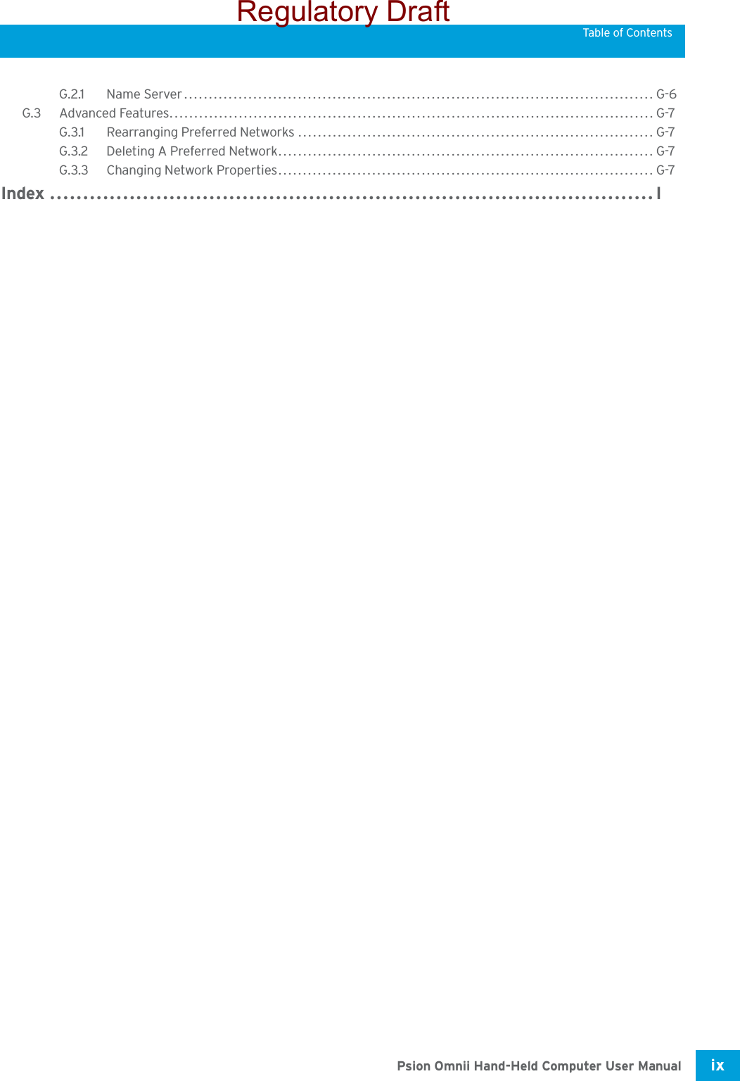 Psion Omnii Hand-Held Computer User Manual ix Table of ContentsG.2.1 Name Server............................................................................................... G-6G.3 Advanced Features..................................................................................................G-7G.3.1 Rearranging Preferred Networks ........................................................................G-7G.3.2 Deleting A Preferred Network............................................................................ G-7G.3.3 Changing Network Properties............................................................................G-7Index ...........................................................................................IRegulatory Draft