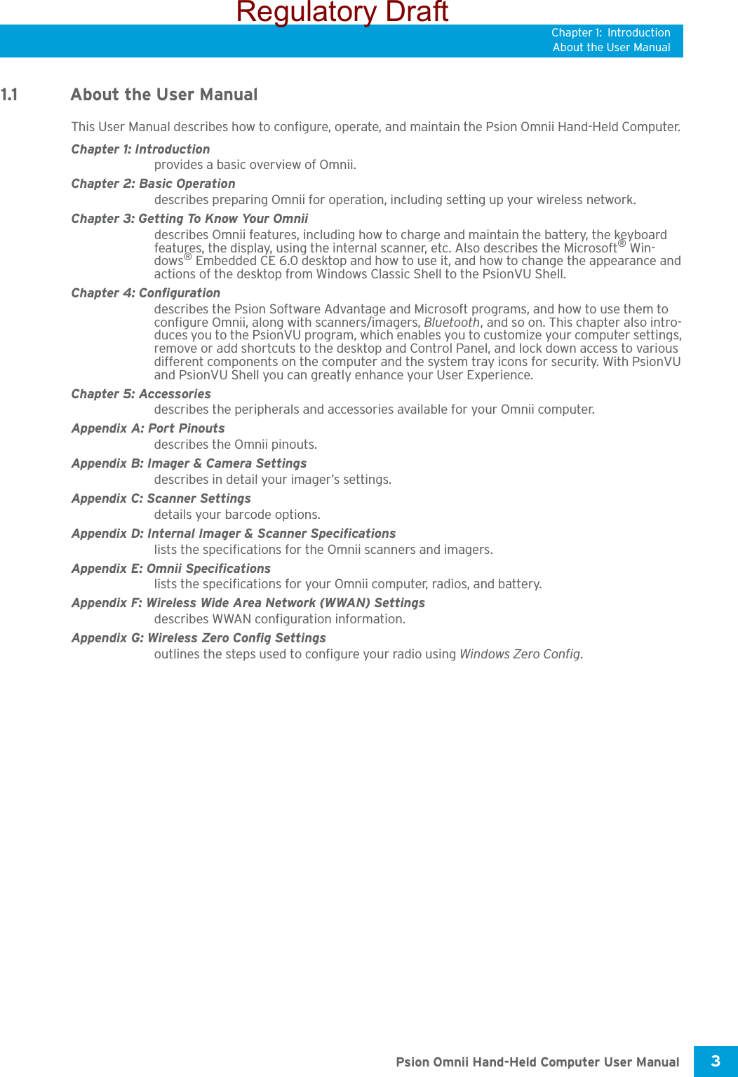 Chapter 1: IntroductionAbout the User Manual3 Psion Omnii Hand-Held Computer User Manual1.1 About the User ManualThis User Manual describes how to configure, operate, and maintain the Psion Omnii Hand-Held Computer.Chapter 1: Introductionprovides a basic overview of Omnii.Chapter 2: Basic Operationdescribes preparing Omnii for operation, including setting up your wireless network. Chapter 3: Getting To Know Your Omniidescribes Omnii features, including how to charge and maintain the battery, the keyboard features, the display, using the internal scanner, etc. Also describes the Microsoft® Win-dows® Embedded CE 6.0 desktop and how to use it, and how to change the appearance and actions of the desktop from Windows Classic Shell to the PsionVU Shell.Chapter 4: Configurationdescribes the Psion Software Advantage and Microsoft programs, and how to use them to configure Omnii, along with scanners/imagers, Bluetooth, and so on. This chapter also intro-duces you to the PsionVU program, which enables you to customize your computer settings, remove or add shortcuts to the desktop and Control Panel, and lock down access to various different components on the computer and the system tray icons for security. With PsionVU and PsionVU Shell you can greatly enhance your User Experience.Chapter 5: Accessoriesdescribes the peripherals and accessories available for your Omnii computer.Appendix A: Port Pinoutsdescribes the Omnii pinouts.Appendix B: Imager &amp; Camera Settingsdescribes in detail your imager’s settings.Appendix C: Scanner Settingsdetails your barcode options.Appendix D: Internal Imager &amp; Scanner Specificationslists the specifications for the Omnii scanners and imagers.Appendix E: Omnii Specificationslists the specifications for your Omnii computer, radios, and battery.Appendix F: Wireless Wide Area Network (WWAN) Settingsdescribes WWAN configuration information.Appendix G: Wireless Zero Config Settingsoutlines the steps used to configure your radio using Windows Zero Config.Regulatory Draft