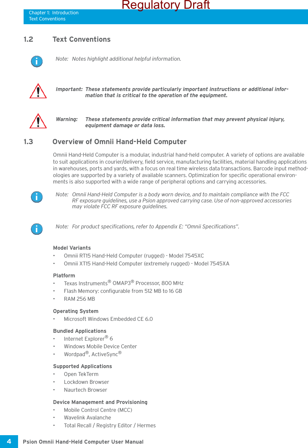 Chapter 1: IntroductionTex t Conven t i o nsPsion Omnii Hand-Held Computer User Manual4 1.2 Text Conventions1.3 Overview of Omnii Hand-Held ComputerOmnii Hand-Held Computer is a modular, industrial hand-held computer. A variety of options are available to suit applications in courier/delivery, field service, manufacturing facilities, material handling applications in warehouses, ports and yards, with a focus on real time wireless data transactions. Barcode input method-ologies are supported by a variety of available scanners. Optimization for specific operational environ-ments is also supported with a wide range of peripheral options and carrying accessories.Model Variants• Omnii RT15 Hand-Held Computer (rugged) - Model 7545XC• Omnii XT15 Hand-Held Computer (extremely rugged) - Model 7545XA Platform•Texas Instruments® OMAP3® Processor, 800 MHz• Flash Memory: configurable from 512 MB to 16 GB•RAM 256 MBOperating System• Microsoft Windows Embedded CE 6.0Bundled Applications• Internet Explorer® 6• Windows Mobile Device Center•Wordpad®, ActiveSync® Supported Applications •Open TekTerm• Lockdown Browser• Naurtech Browser Device Management and Provisioning• Mobile Control Centre (MCC)• Wavelink Avalanche• Total Recall / Registry Editor / Hermes Note: Notes highlight additional helpful information.Important: These statements provide particularly important instructions or additional infor-mation that is critical to the operation of the equipment.Warning: These statements provide critical information that may prevent physical injury, equipment damage or data loss.Note: Omnii Hand-Held Computer is a body worn device, and to maintain compliance with the FCC RF exposure guidelines, use a Psion approved carrying case. Use of non-approved accessories may violate FCC RF exposure guidelines.Note: For product specifications, refer to Appendix E: “Omnii Specifications”.Regulatory Draft