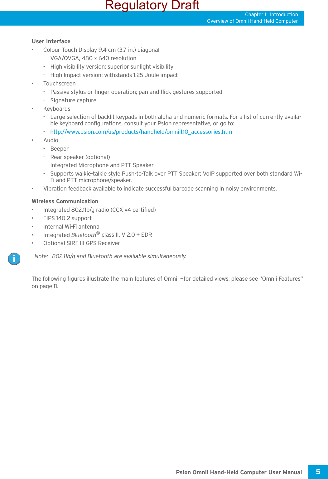 Chapter 1: IntroductionOverview of Omnii Hand-Held Computer5 Psion Omnii Hand-Held Computer User ManualUser Interface• Colour Touch Display 9.4 cm (3.7 in.) diagonal- VGA/QVGA, 480 x 640 resolution- High visibility version: superior sunlight visibility- High Impact version: withstands 1.25 Joule impact•Touchscreen- Passive stylus or finger operation; pan and flick gestures supported-Signature capture•Keyboards - Large selection of backlit keypads in both alpha and numeric formats. For a list of currently availa-ble keyboard configurations, consult your Psion representative, or go to: -http://www.psion.com/us/products/handheld/omniit10_accessories.htm•Audio- Beeper- Rear speaker (optional)- Integrated Microphone and PTT Speaker- Supports walkie-talkie style Push-to-Talk over PTT Speaker; VoIP supported over both standard Wi-Fi and PTT microphone/speaker. • Vibration feedback available to indicate successful barcode scanning in noisy environments.Wireless Communication• Integrated 802.11b/g radio (CCX v4 certified)• FIPS 140-2 support• Internal Wi-Fi antenna•Integrated Bluetooth® class II, V 2.0 + EDR• Optional SIRF III GPS ReceiverThe following figures illustrate the main features of Omnii —for detailed views, please see “Omnii Features” on page 11. Note: 802.11b/g and Bluetooth are available simultaneously.Regulatory Draft