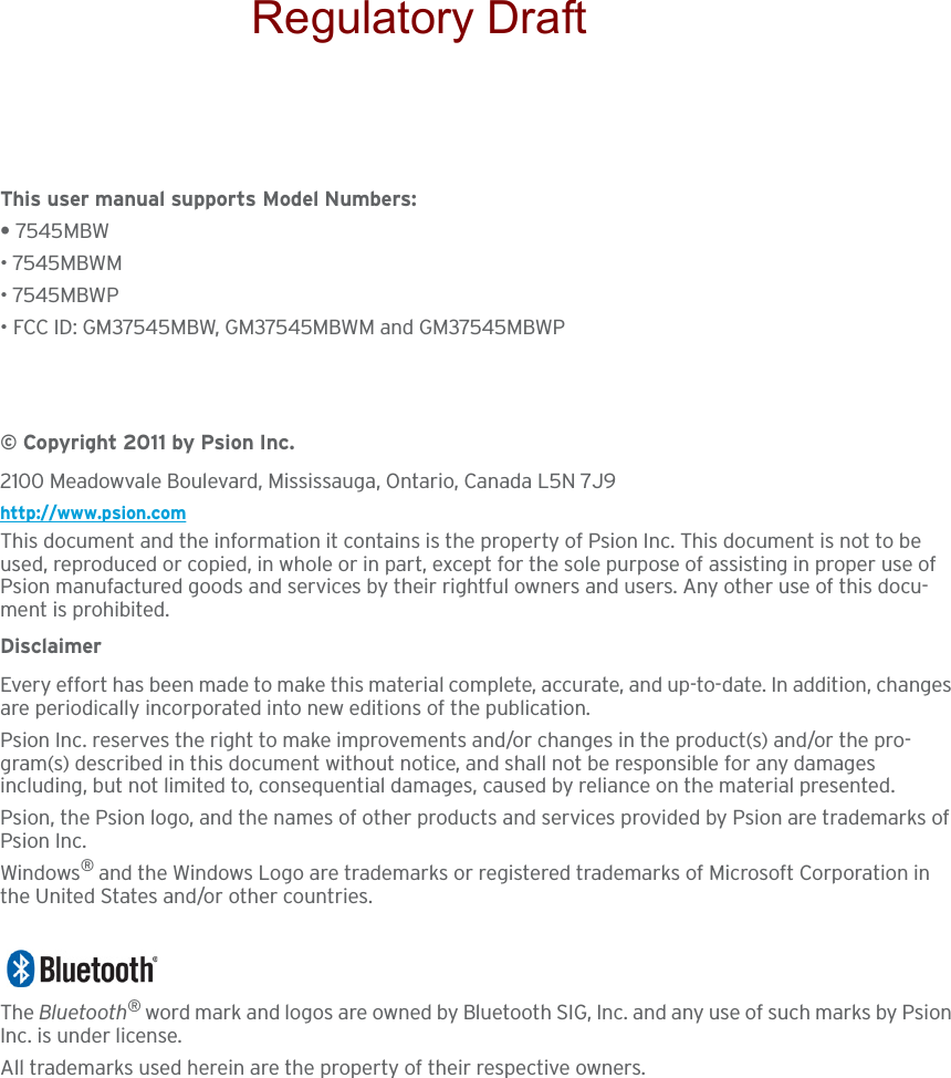 This user manual supports Model Numbers:• 7545MBW• 7545MBWM• 7545MBWP• FCC ID: GM37545MBW, GM37545MBWM and GM37545MBWP© Copyright 2011 by Psion Inc.2100 Meadowvale Boulevard, Mississauga, Ontario, Canada L5N 7J9http://www.psion.comThis document and the information it contains is the property of Psion Inc. This document is not to be used, reproduced or copied, in whole or in part, except for the sole purpose of assisting in proper use of Psion manufactured goods and services by their rightful owners and users. Any other use of this docu-ment is prohibited.DisclaimerEvery effort has been made to make this material complete, accurate, and up-to-date. In addition, changes are periodically incorporated into new editions of the publication. Psion Inc. reserves the right to make improvements and/or changes in the product(s) and/or the pro-gram(s) described in this document without notice, and shall not be responsible for any damages including, but not limited to, consequential damages, caused by reliance on the material presented.Psion, the Psion logo, and the names of other products and services provided by Psion are trademarks of Psion Inc.Windows® and the Windows Logo are trademarks or registered trademarks of Microsoft Corporation in the United States and/or other countries.The Bluetooth® word mark and logos are owned by Bluetooth SIG, Inc. and any use of such marks by Psion Inc. is under license.All trademarks used herein are the property of their respective owners.Regulatory Draft