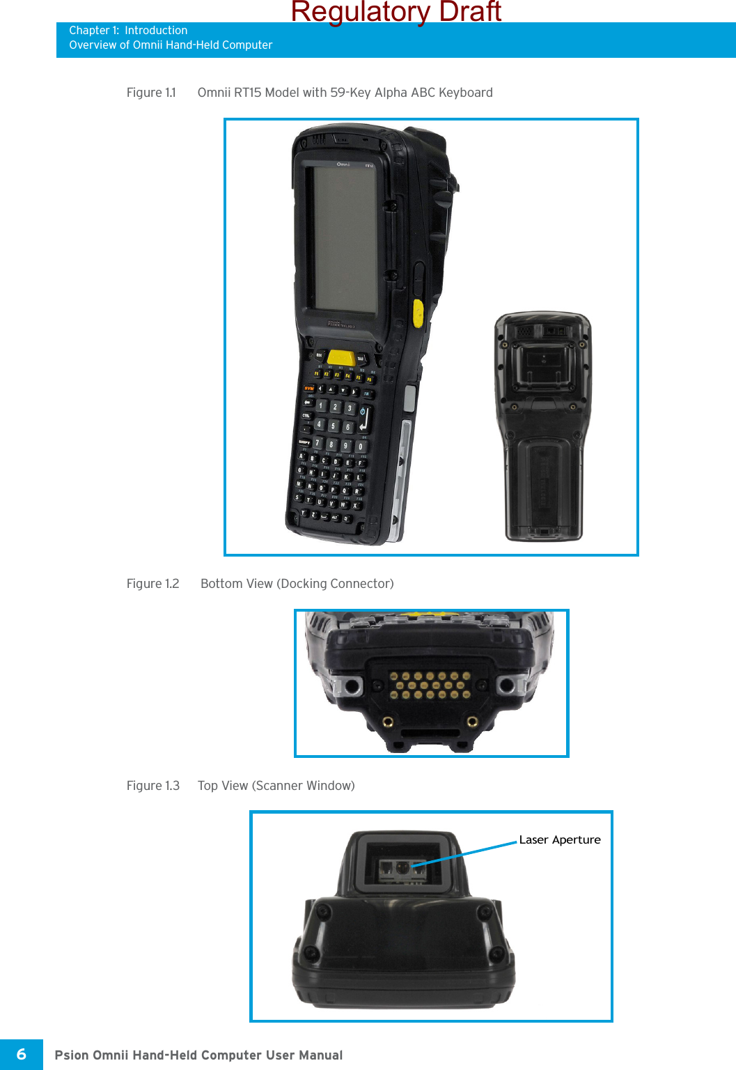 Chapter 1: IntroductionOverview of Omnii Hand-Held ComputerPsion Omnii Hand-Held Computer User Manual6 Figure 1.1  Omnii RT15 Model with 59-Key Alpha ABC KeyboardFigure 1.2   Bottom View (Docking Connector)Figure 1.3  Top View (Scanner Window)Laser ApertureRegulatory Draft