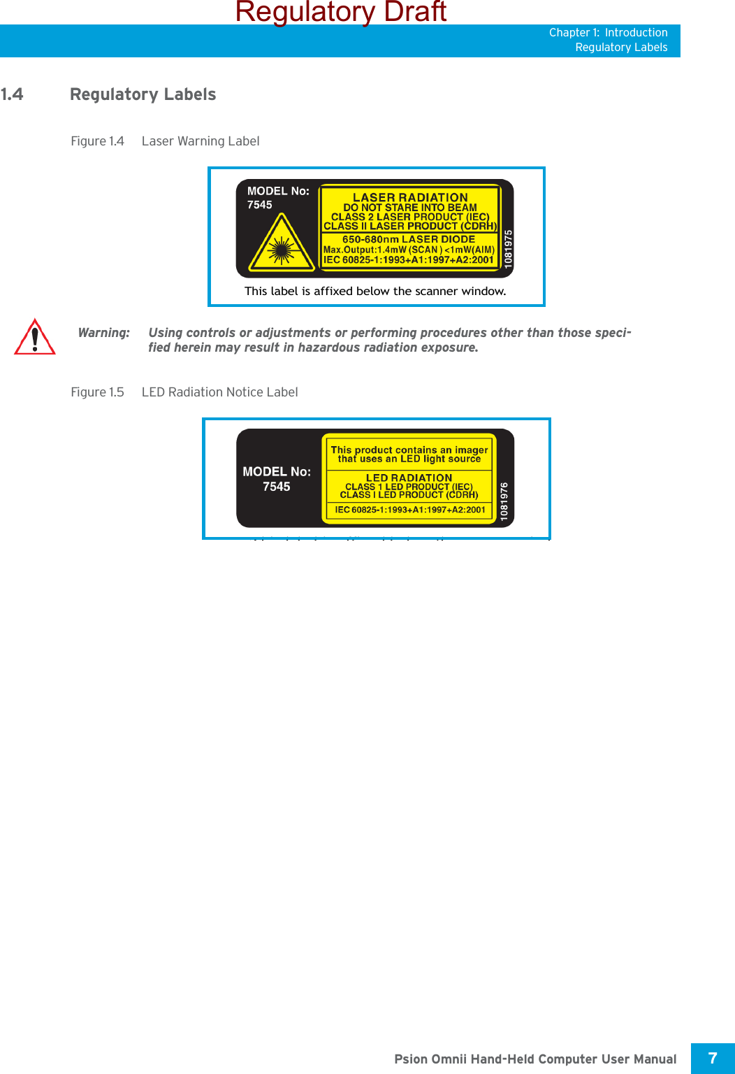 Chapter 1: IntroductionRegulatory Labels7 Psion Omnii Hand-Held Computer User Manual1.4 Regulatory LabelsFigure 1.4  Laser Warning LabelFigure 1.5  LED Radiation Notice LabelThis label is affixed below the scanner window.Warning: Using controls or adjustments or performing procedures other than those speci-fied herein may result in hazardous radiation exposure.Thi l b l i ffi d b l th i dRegulatory Draft