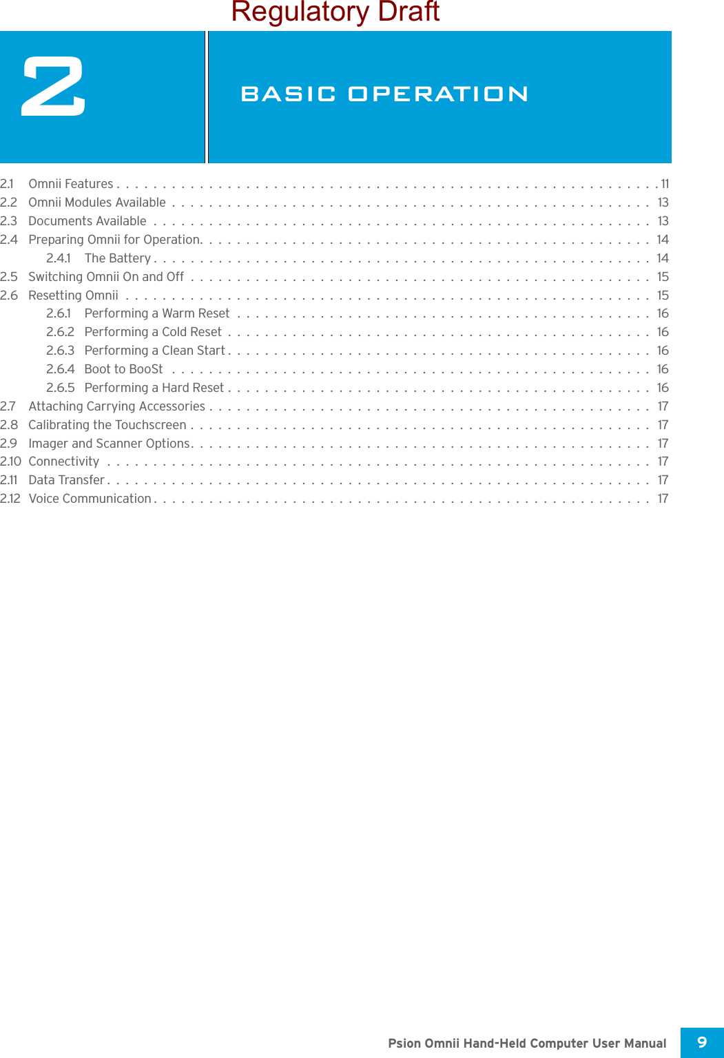 9 Psion Omnii Hand-Held Computer User Manual2BASIC OPERATIONBAS IC O PER ATIO N 22.1 Omnii Features...........................................................112.2 Omnii Modules Available.................................................... 132.3 Documents Available...................................................... 132.4 Preparing Omnii for Operation................................................. 142.4.1 The Battery......................................................142.5 Switching Omnii On and Off.................................................. 152.6 Resetting Omnii......................................................... 152.6.1 Performing a Warm Reset............................................. 162.6.2 Performing a Cold Reset.............................................. 162.6.3 Performing a Clean Start.............................................. 162.6.4 Boot to BooSt .................................................... 162.6.5 Performing a Hard Reset.............................................. 162.7 Attaching Carrying Accessories................................................ 172.8 Calibrating the Touchscreen.................................................. 172.9 Imager and Scanner Options.................................................. 172.10Connectivity........................................................... 172.11 Data Transfer........................................................... 172.12Voice Communication...................................................... 17Regulatory Draft