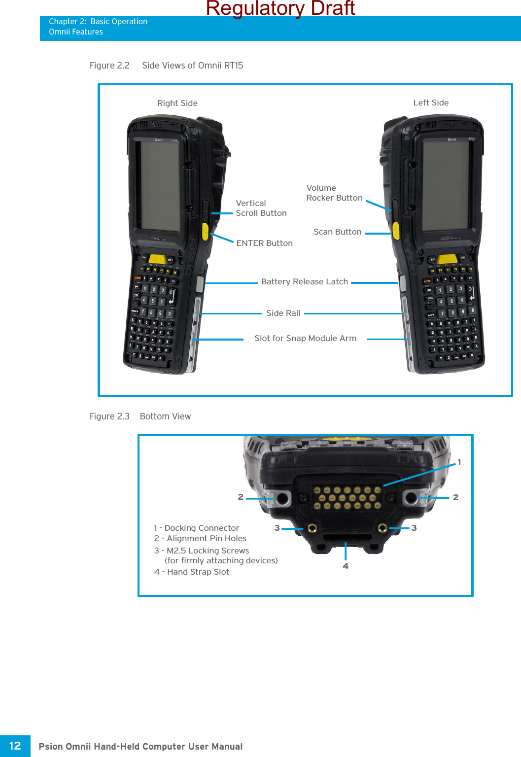 Chapter 2: Basic OperationOmnii FeaturesPsion Omnii Hand-Held Computer User Manual12 Figure 2.2   Side Views of Omnii RT15Figure 2.3  Bottom ViewScan ButtonLeft SideRight SideVolumeENTER ButtonVerticalScroll ButtonSlot for Snap Module ArmBattery Release LatchSide RailRocker Button1 - Docking Connector1223342 - Alignment Pin Holes3 - M2.5 Locking Screws(for firmly attaching devices)4 - Hand Strap SlotRegulatory Draft