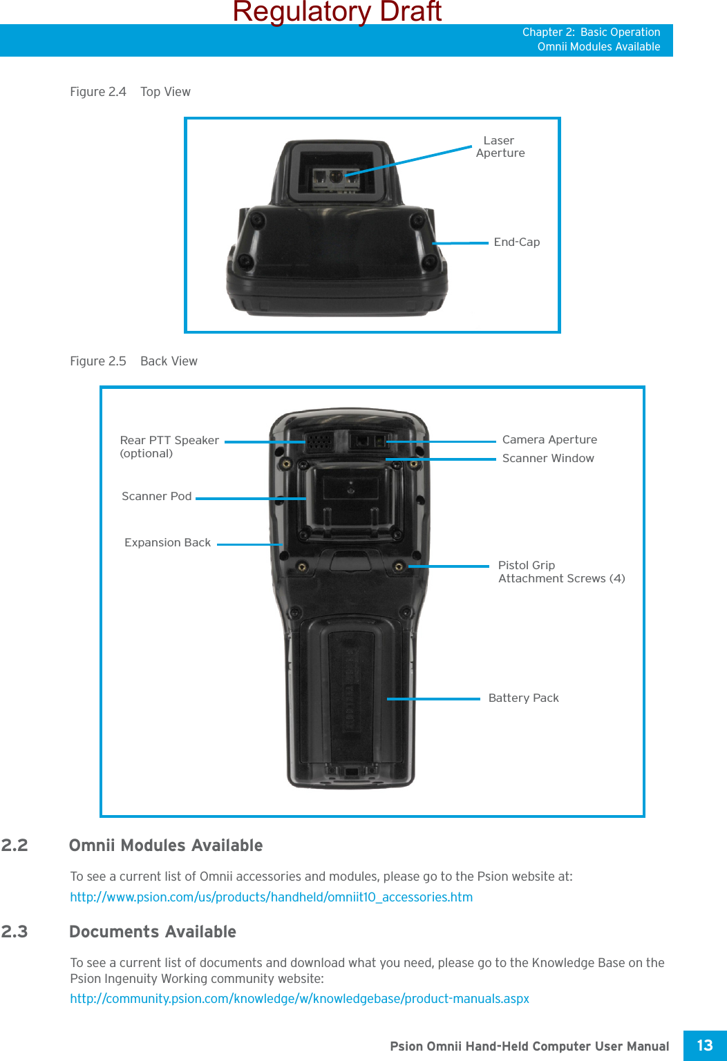 Chapter 2: Basic OperationOmnii Modules Available13 Psion Omnii Hand-Held Computer User ManualFigure 2.4  Top ViewFigure 2.5  Back View2.2 Omnii Modules AvailableTo see a current list of Omnii accessories and modules, please go to the Psion website at: http://www.psion.com/us/products/handheld/omniit10_accessories.htm2.3 Documents Available To see a current list of documents and download what you need, please go to the Knowledge Base on the Psion Ingenuity Working community website: http://community.psion.com/knowledge/w/knowledgebase/product-manuals.aspx ApertureLaserEnd-CapScanner WindowBattery PackCamera ApertureRear PTT SpeakerScanner PodPistol GripAttachment Screws (4)Expansion Back (optional)Regulatory Draft