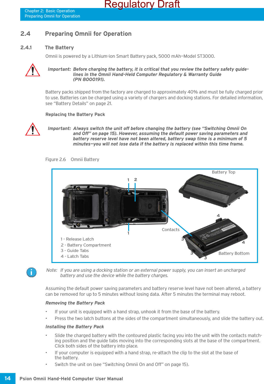 Chapter 2: Basic OperationPreparing Omnii for OperationPsion Omnii Hand-Held Computer User Manual14 2.4 Preparing Omnii for Operation2.4.1 The BatteryOmnii is powered by a Lithium-ion Smart Battery pack, 5000 mAh—Model ST3000.Battery packs shipped from the factory are charged to approximately 40% and must be fully charged prior to use. Batteries can be charged using a variety of chargers and docking stations. For detailed information, see “Battery Details” on page 21.Replacing the Battery PackFigure 2.6  Omnii BatteryAssuming the default power saving parameters and battery reserve level have not been altered, a battery can be removed for up to 5 minutes without losing data. After 5 minutes the terminal may reboot.Removing the Battery Pack• If your unit is equipped with a hand strap, unhook it from the base of the battery.• Press the two latch buttons at the sides of the compartment simultaneously, and slide the battery out.Installing the Battery Pack• Slide the charged battery with the contoured plastic facing you into the unit with the contacts match-ing position and the guide tabs moving into the corresponding slots at the base of the compartment. Click both sides of the battery into place.• If your computer is equipped with a hand strap, re-attach the clip to the slot at the base of the battery.• Switch the unit on (see “Switching Omnii On and Off” on page 15).Important: Before charging the battery, it is critical that you review the battery safety guide-lines in the Omnii Hand-Held Computer Regulatory &amp; Warranty Guide (PN 8000191). Important: Always switch the unit off before changing the battery (see “Switching Omnii On and Off” on page 15). However, assuming the default power saving parameters and battery reserve level have not been altered, battery swap time is a minimum of 5 minutes—you will not lose data if the battery is replaced within this time frame. 2 - Battery CompartmentContacts Battery Top Battery Bottom1 - Release Latch3 - Guide Tabs 4 - Latch Tabs 33311244Note: If you are using a docking station or an external power supply, you can insert an uncharged battery and use the device while the battery charges.Regulatory Draft