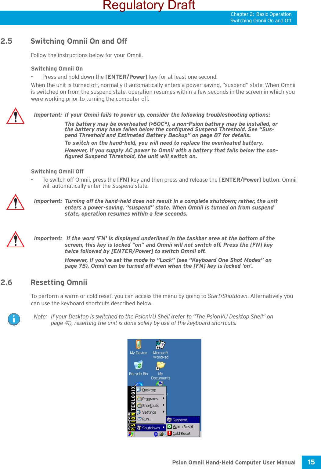 Chapter 2: Basic OperationSwitching Omnii On and Off15 Psion Omnii Hand-Held Computer User Manual2.5 Switching Omnii On and OffFollow the instructions below for your Omnii.Switching Omnii On• Press and hold down the [ENTER/Power] key for at least one second. When the unit is turned off, normally it automatically enters a power-saving, “suspend” state. When Omnii is switched on from the suspend state, operation resumes within a few seconds in the screen in which you were working prior to turning the computer off.Switching Omnii Off• To switch off Omnii, press the [FN] key and then press and release the [ENTER/Power] button. Omnii will automatically enter the Suspend state.2.6 Resetting OmniiTo perform a warm or cold reset, you can access the menu by going to Start&gt;Shutdown. Alternatively you can use the keyboard shortcuts described below.Important: If your Omnii fails to power up, consider the following troubleshooting options:The battery may be overheated (&gt;60C°), a non-Psion battery may be installed, or the battery may have fallen below the configured Suspend Threshold. See “Sus-pend Threshold and Estimated Battery Backup” on page 87 for details.To switch on the hand-held, you will need to replace the overheated battery.However, if you supply AC power to Omnii with a battery that falls below the con-figured Suspend Threshold, the unit will switch on.Important: Turning off the hand-held does not result in a complete shutdown; rather, the unit enters a power-saving, “suspend” state. When Omnii is turned on from suspend state, operation resumes within a few seconds.Important:  If the word ‘FN’ is displayed underlined in the taskbar area at the bottom of the screen, this key is locked “on” and Omnii will not switch off. Press the [FN] key twice followed by [ENTER/Power] to switch Omnii off.However, if you’ve set the mode to “Lock” (see “Keyboard One Shot Modes” on page 75), Omnii can be turned off even when the [FN] key is locked ‘on’.Note: If your Desktop is switched to the PsionVU Shell (refer to “The PsionVU Desktop Shell” on page 41), resetting the unit is done solely by use of the keyboard shortcuts.Regulatory Draft