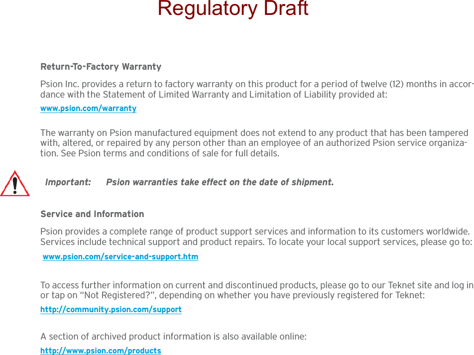 Return-To-Factory WarrantyPsion Inc. provides a return to factory warranty on this product for a period of twelve (12) months in accor-dance with the Statement of Limited Warranty and Limitation of Liability provided at: www.psion.com/warrantyThe warranty on Psion manufactured equipment does not extend to any product that has been tampered with, altered, or repaired by any person other than an employee of an authorized Psion service organiza-tion. See Psion terms and conditions of sale for full details.Service and InformationPsion provides a complete range of product support services and information to its customers worldwide. Services include technical support and product repairs. To locate your local support services, please go to: www.psion.com/service-and-support.htmTo access further information on current and discontinued products, please go to our Teknet site and log in or tap on “Not Registered?”, depending on whether you have previously registered for Teknet:http://community.psion.com/supportA section of archived product information is also available online:http://www.psion.com/productsImportant: Psion warranties take effect on the date of shipment.Regulatory Draft