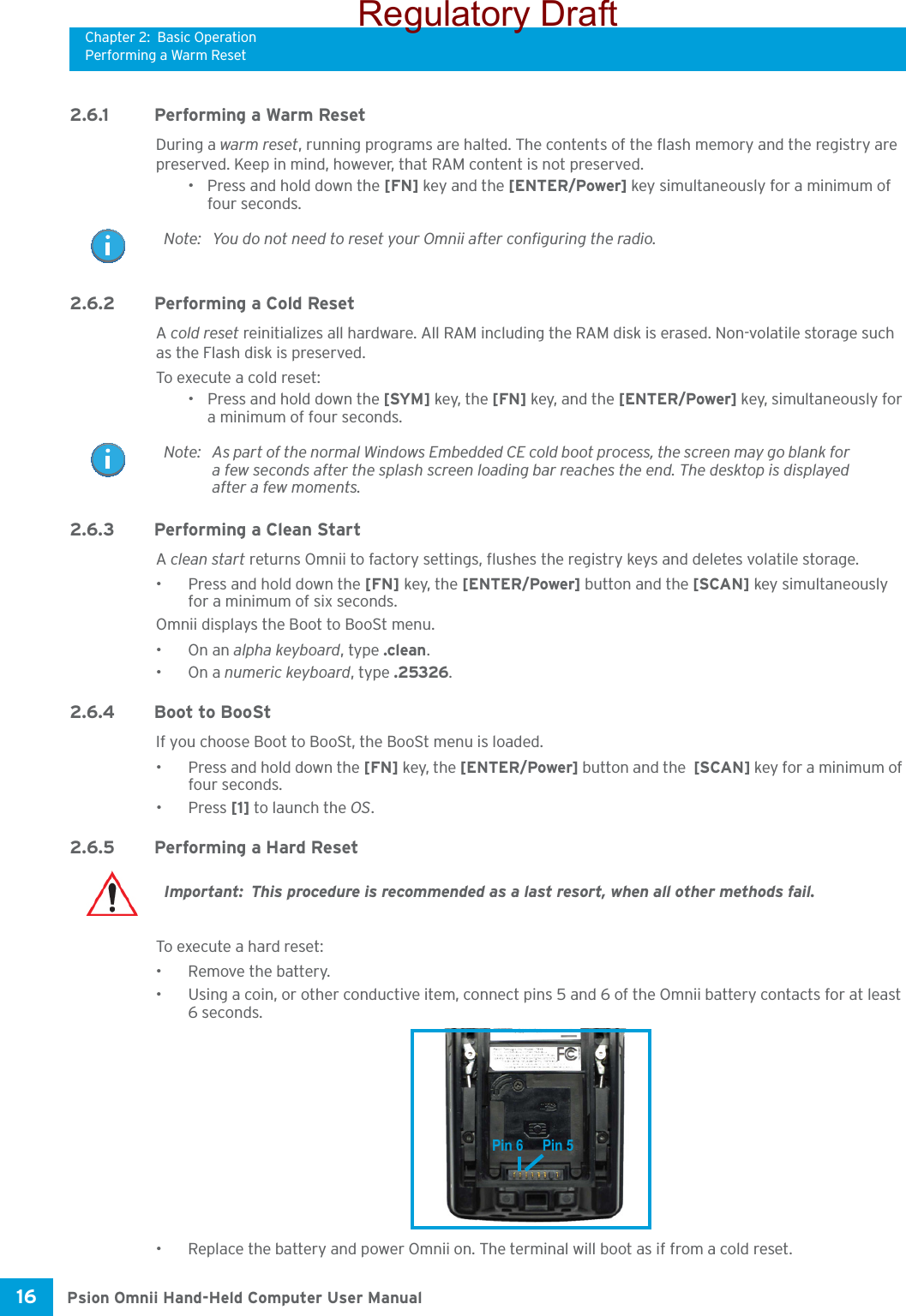 Chapter 2: Basic OperationPerforming a Warm ResetPsion Omnii Hand-Held Computer User Manual16 2.6.1 Performing a Warm ResetDuring a warm reset, running programs are halted. The contents of the flash memory and the registry are preserved. Keep in mind, however, that RAM content is not preserved.• Press and hold down the [FN] key and the [ENTER/Power] key simultaneously for a minimum of four seconds.2.6.2 Performing a Cold ResetA cold reset reinitializes all hardware. All RAM including the RAM disk is erased. Non-volatile storage such as the Flash disk is preserved.To execute a cold reset:• Press and hold down the [SYM] key, the [FN] key, and the [ENTER/Power] key, simultaneously for a minimum of four seconds.2.6.3 Performing a Clean StartA clean start returns Omnii to factory settings, flushes the registry keys and deletes volatile storage. • Press and hold down the [FN] key, the [ENTER/Power] button and the [SCAN] key simultaneously for a minimum of six seconds.Omnii displays the Boot to BooSt menu.•On an alpha keyboard, type .clean.•On a numeric keyboard, type .25326.2.6.4 Boot to BooStIf you choose Boot to BooSt, the BooSt menu is loaded.• Press and hold down the [FN] key, the [ENTER/Power] button and the  [SCAN] key for a minimum of four seconds.•Press [1] to launch the OS.2.6.5 Performing a Hard ResetTo execute a hard reset:• Remove the battery.• Using a coin, or other conductive item, connect pins 5 and 6 of the Omnii battery contacts for at least 6 seconds.• Replace the battery and power Omnii on. The terminal will boot as if from a cold reset.Note: You do not need to reset your Omnii after configuring the radio.Note: As part of the normal Windows Embedded CE cold boot process, the screen may go blank for a few seconds after the splash screen loading bar reaches the end. The desktop is displayed after a few moments.Important: This procedure is recommended as a last resort, when all other methods fail. Pin 6 Pin 5Regulatory Draft