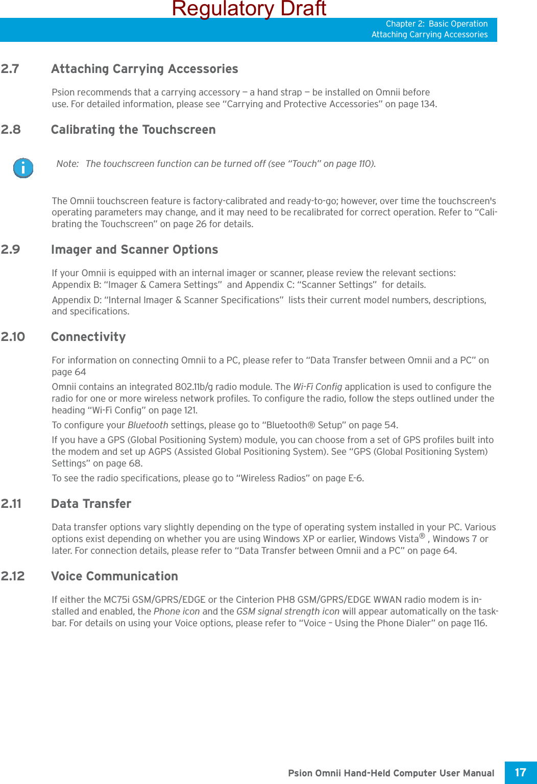 Chapter 2: Basic OperationAttaching Carrying Accessories17 Psion Omnii Hand-Held Computer User Manual2.7 Attaching Carrying AccessoriesPsion recommends that a carrying accessory — a hand strap — be installed on Omnii before use. For detailed information, please see “Carrying and Protective Accessories” on page 134.2.8 Calibrating the TouchscreenThe Omnii touchscreen feature is factory-calibrated and ready-to-go; however, over time the touchscreen&apos;s operating parameters may change, and it may need to be recalibrated for correct operation. Refer to “Cali-brating the Touchscreen” on page 26 for details. 2.9 Imager and Scanner OptionsIf your Omnii is equipped with an internal imager or scanner, please review the relevant sections: Appendix B: “Imager &amp; Camera Settings”  and Appendix C: “Scanner Settings”  for details.Appendix D: “Internal Imager &amp; Scanner Specifications”  lists their current model numbers, descriptions, and specifications.2.10 ConnectivityFor information on connecting Omnii to a PC, please refer to “Data Transfer between Omnii and a PC” on page 64Omnii contains an integrated 802.11b/g radio module. The Wi-Fi Config application is used to configure the radio for one or more wireless network profiles. To configure the radio, follow the steps outlined under the heading “Wi-Fi Config” on page 121.To confi gu re your Bluetooth settings, please go to “Bluetooth® Setup” on page 54. If you have a GPS (Global Positioning System) module, you can choose from a set of GPS profiles built into the modem and set up AGPS (Assisted Global Positioning System). See “GPS (Global Positioning System) Settings” on page 68.To see the radio specifications, please go to “Wireless Radios” on page E-6. 2.11 Data Transfer Data transfer options vary slightly depending on the type of operating system installed in your PC. Various options exist depending on whether you are using Windows XP or earlier, Windows Vista® , Windows 7 or later. For connection details, please refer to “Data Transfer between Omnii and a PC” on page 64.2.12 Voice CommunicationIf either the MC75i GSM/GPRS/EDGE or the Cinterion PH8 GSM/GPRS/EDGE WWAN radio modem is in-stalled and enabled, the Phone icon and the GSM signal strength icon will appear automatically on the task-bar. For details on using your Voice options, please refer to “Voice – Using the Phone Dialer” on page 116.Note: The touchscreen function can be turned off (see “Touch” on page 110).Regulatory Draft