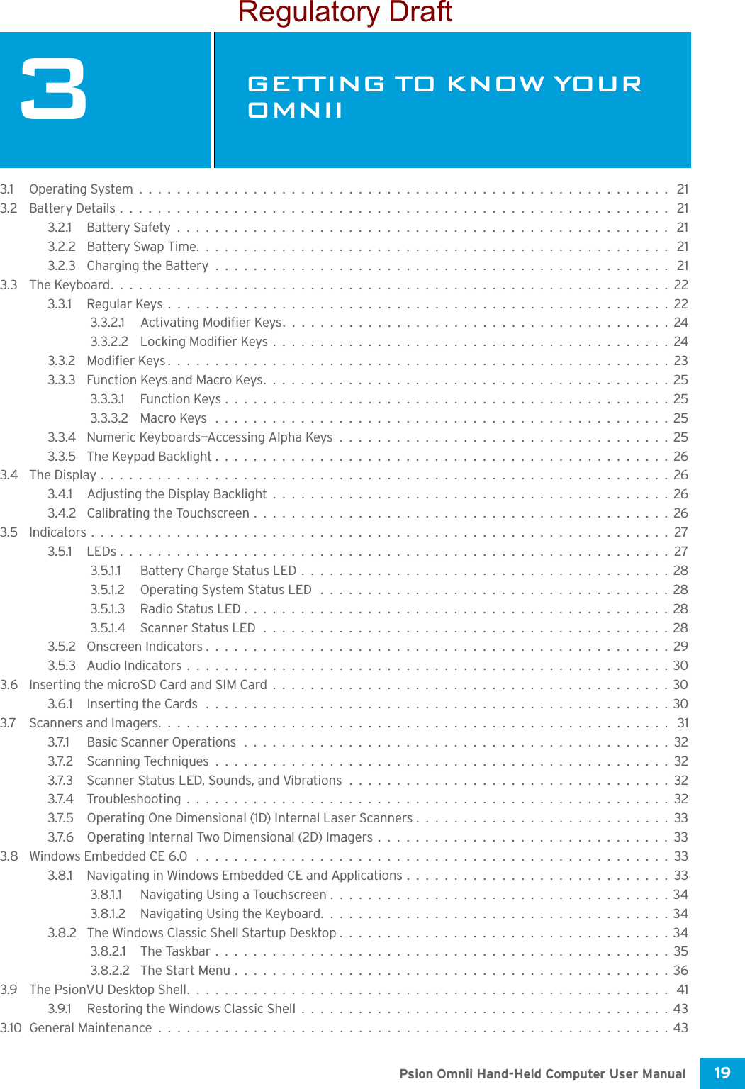 19 Psion Omnii Hand-Held Computer User Manual3GETTING TO KNOW YOUR OMNIIGE TTING  TO K NOW  YOUR  OMN II 33.1 Operating System........................................................ 213.2 Battery Details.......................................................... 213.2.1 Battery Safety.................................................... 213.2.2 Battery Swap Time.................................................. 213.2.3 Charging the Battery................................................ 213.3 The Keyboard...........................................................223.3.1 Regular Keys.....................................................223.3.2.1 Activating Modifier Keys.........................................243.3.2.2 Locking Modifier Keys..........................................243.3.2 Modifier Keys.....................................................233.3.3 Function Keys and Macro Keys...........................................253.3.3.1 Function Keys...............................................253.3.3.2 Macro Keys ................................................253.3.4 Numeric Keyboards—Accessing Alpha Keys...................................253.3.5 The Keypad Backlight................................................263.4 The Display............................................................263.4.1 Adjusting the Display Backlight..........................................263.4.2 Calibrating the Touchscreen............................................263.5 Indicators.............................................................273.5.1 LEDs..........................................................273.5.1.1 Battery Charge Status LED.......................................283.5.1.2 Operating System Status LED .....................................283.5.1.3 Radio Status LED.............................................283.5.1.4 Scanner Status LED...........................................283.5.2 Onscreen Indicators.................................................293.5.3 Audio Indicators...................................................303.6 Inserting the microSD Card and SIM Card..........................................303.6.1 Inserting the Cards .................................................303.7 Scanners and Imagers...................................................... 313.7.1 Basic Scanner Operations.............................................323.7.2 Scanning Techniques................................................323.7.3 Scanner Status LED, Sounds, and Vibrations..................................323.7.4 Troubleshooting...................................................323.7.5 Operating One Dimensional (1D) Internal Laser Scanners...........................333.7.6 Operating Internal Two Dimensional (2D) Imagers...............................333.8 Windows Embedded CE 6.0 ..................................................333.8.1 Navigating in Windows Embedded CE and Applications............................333.8.1.1 Navigating Using a Touchscreen....................................343.8.1.2 Navigating Using the Keyboard.....................................343.8.2 The Windows Classic Shell Startup Desktop...................................343.8.2.1 The Taskbar................................................353.8.2.2 The Start Menu..............................................363.9 The PsionVU Desktop Shell................................................... 413.9.1 Restoring the Windows Classic Shell.......................................433.10General Maintenance......................................................43Regulatory Draft
