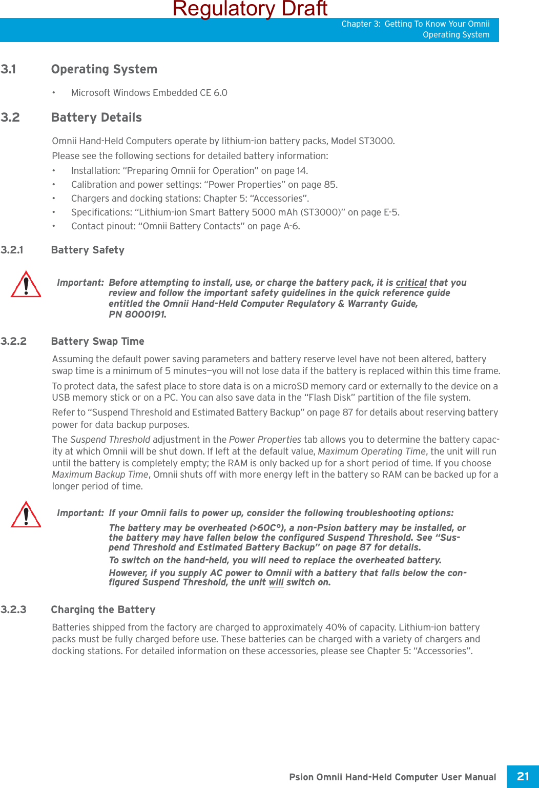 Chapter 3: Getting To Know Your OmniiOperating System21 Psion Omnii Hand-Held Computer User Manual3.1 Operating System• Microsoft Windows Embedded CE 6.0 3.2 Battery DetailsOmnii Hand-Held Computers operate by lithium-ion battery packs, Model ST3000. Please see the following sections for detailed battery information:• Installation: “Preparing Omnii for Operation” on page 14.• Calibration and power settings: “Power Properties” on page 85.• Chargers and docking stations: Chapter 5: “Accessories”.• Specifications: “Lithium-ion Smart Battery 5000 mAh (ST3000)” on page E-5.• Contact pinout: “Omnii Battery Contacts” on page A-6. 3.2.1 Battery Safety3.2.2 Battery Swap TimeAssuming the default power saving parameters and battery reserve level have not been altered, battery swap time is a minimum of 5 minutes—you will not lose data if the battery is replaced within this time frame.To protect data, the safest place to store data is on a microSD memory card or externally to the device on a USB memory stick or on a PC. You can also save data in the “Flash Disk” partition of the file system.Refer to “Suspend Threshold and Estimated Battery Backup” on page 87 for details about reserving battery power for data backup purposes.The Suspend Threshold adjustment in the Power Properties tab allows you to determine the battery capac-ity at which Omnii will be shut down. If left at the default value, Maximum Operating Time, the unit will run until the battery is completely empty; the RAM is only backed up for a short period of time. If you choose Maximum Backup Time, Omnii shuts off with more energy left in the battery so RAM can be backed up for a longer period of time. 3.2.3 Charging the BatteryBatteries shipped from the factory are charged to approximately 40% of capacity. Lithium-ion battery packs must be fully charged before use. These batteries can be charged with a variety of chargers and docking stations. For detailed information on these accessories, please see Chapter 5: “Accessories”.Important: Before attempting to install, use, or charge the battery pack, it is critical that you review and follow the important safety guidelines in the quick reference guide entitled the Omnii Hand-Held Computer Regulatory &amp; Warranty Guide, PN 8000191.Important: If your Omnii fails to power up, consider the following troubleshooting options:The battery may be overheated (&gt;60C°), a non-Psion battery may be installed, or the battery may have fallen below the configured Suspend Threshold. See “Sus-pend Threshold and Estimated Battery Backup” on page 87 for details.To switch on the hand-held, you will need to replace the overheated battery.However, if you supply AC power to Omnii with a battery that falls below the con-figured Suspend Threshold, the unit will switch on.Regulatory Draft