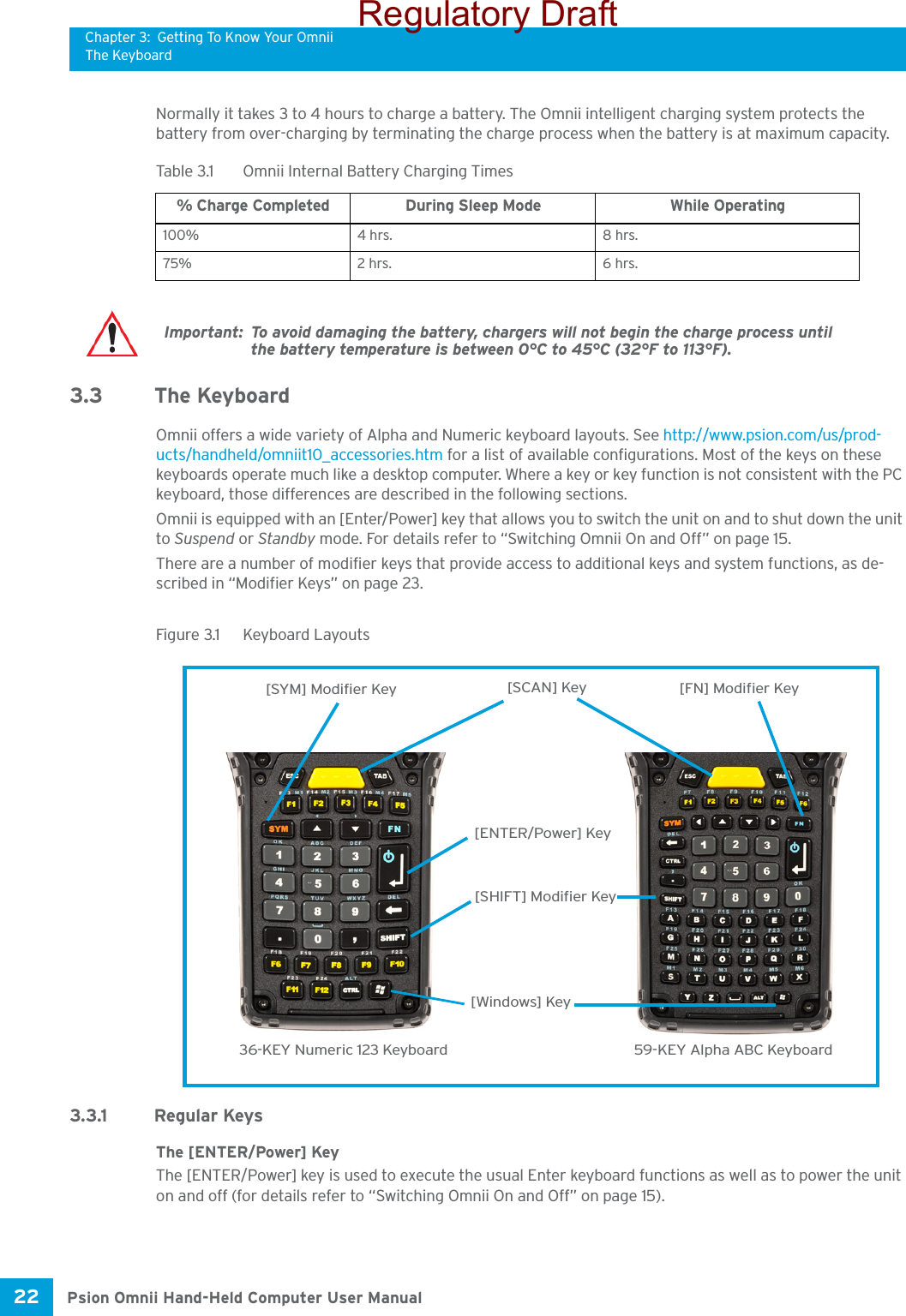 Chapter 3: Getting To Know Your OmniiThe KeyboardPsion Omnii Hand-Held Computer User Manual22 Normally it takes 3 to 4 hours to charge a battery. The Omnii intelligent charging system protects the battery from over-charging by terminating the charge process when the battery is at maximum capacity.3.3 The KeyboardOmnii offers a wide variety of Alpha and Numeric keyboard layouts. See http://www.psion.com/us/prod-ucts/handheld/omniit10_accessories.htm for a list of available configurations. Most of the keys on these keyboards operate much like a desktop computer. Where a key or key function is not consistent with the PC keyboard, those differences are described in the following sections.Omnii is equipped with an [Enter/Power] key that allows you to switch the unit on and to shut down the unit to Suspend or Standby mode. For details refer to “Switching Omnii On and Off” on page 15.There are a number of modifier keys that provide access to additional keys and system functions, as de-scribed in “Modifier Keys” on page 23.Figure 3.1  Keyboard Layouts3.3.1 Regular KeysThe [ENTER/Power] KeyThe [ENTER/Power] key is used to execute the usual Enter keyboard functions as well as to power the unit on and off (for details refer to “Switching Omnii On and Off” on page 15).Table 3.1  Omnii Internal Battery Charging Times% Charge Completed During Sleep Mode While Operating100% 4 hrs. 8 hrs.75% 2 hrs. 6 hrs.Important: To avoid damaging the battery, chargers will not begin the charge process until the battery temperature is between 0°C to 45°C (32°F to 113°F).36-KEY Numeric 123 Keyboard 59-KEY Alpha ABC Keyboard[FN] Modifier Key[SYM] Modifier Key[SHIFT] Modifier Key[SCAN] Key[ENTER/Power] Key[Windows] KeyRegulatory Draft