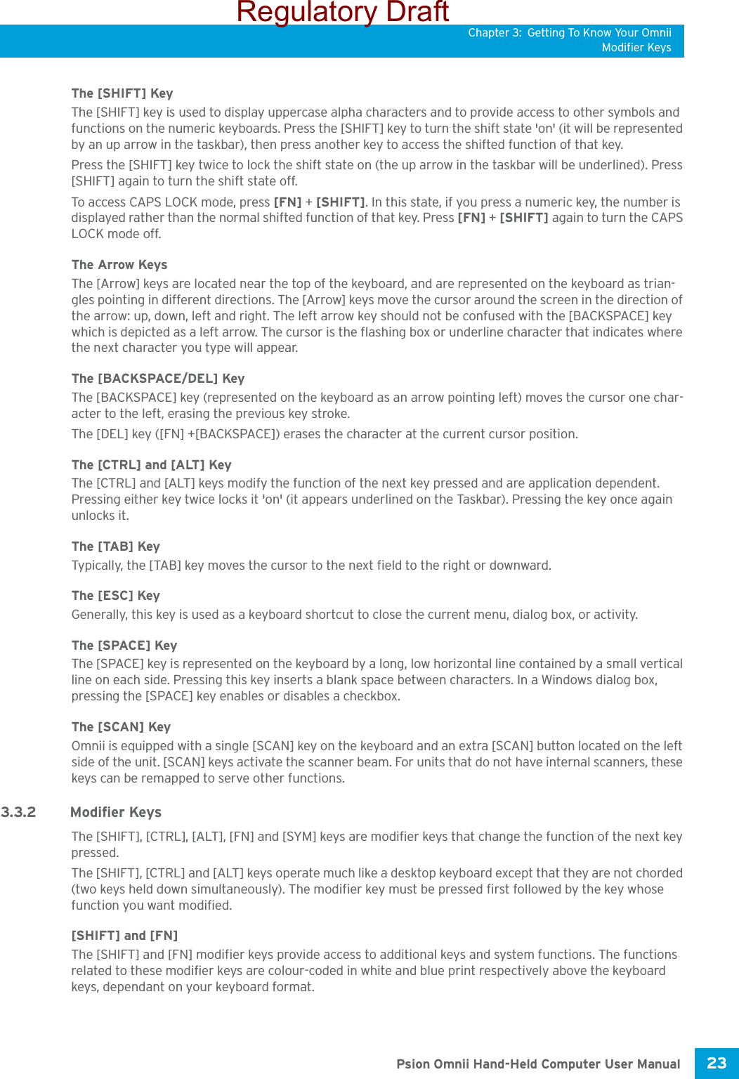 Chapter 3: Getting To Know Your OmniiModifier Keys23 Psion Omnii Hand-Held Computer User ManualThe [SHIFT] KeyThe [SHIFT] key is used to display uppercase alpha characters and to provide access to other symbols and functions on the numeric keyboards. Press the [SHIFT] key to turn the shift state &apos;on&apos; (it will be represented by an up arrow in the taskbar), then press another key to access the shifted function of that key.Press the [SHIFT] key twice to lock the shift state on (the up arrow in the taskbar will be underlined). Press [SHIFT] again to turn the shift state off.To access CAPS LOCK mode, press [FN] + [SHIFT]. In this state, if you press a numeric key, the number is displayed rather than the normal shifted function of that key. Press [FN] + [SHIFT] again to turn the CAPS LOCK mode off.The Arrow KeysThe [Arrow] keys are located near the top of the keyboard, and are represented on the keyboard as trian-gles pointing in different directions. The [Arrow] keys move the cursor around the screen in the direction of the arrow: up, down, left and right. The left arrow key should not be confused with the [BACKSPACE] key which is depicted as a left arrow. The cursor is the flashing box or underline character that indicates where the next character you type will appear.The [BACKSPACE/DEL] KeyThe [BACKSPACE] key (represented on the keyboard as an arrow pointing left) moves the cursor one char-acter to the left, erasing the previous key stroke.The [DEL] key ([FN] +[BACKSPACE]) erases the character at the current cursor position.The [CTRL] and [ALT] KeyThe [CTRL] and [ALT] keys modify the function of the next key pressed and are application dependent. Pressing either key twice locks it &apos;on&apos; (it appears underlined on the Taskbar). Pressing the key once again unlocks it.The [TAB] KeyTypically, the [TAB] key moves the cursor to the next field to the right or downward.The [ESC] KeyGenerally, this key is used as a keyboard shortcut to close the current menu, dialog box, or activity.The [SPACE] KeyThe [SPACE] key is represented on the keyboard by a long, low horizontal line contained by a small vertical line on each side. Pressing this key inserts a blank space between characters. In a Windows dialog box, pressing the [SPACE] key enables or disables a checkbox.The [SCAN] KeyOmnii is equipped with a single [SCAN] key on the keyboard and an extra [SCAN] button located on the left side of the unit. [SCAN] keys activate the scanner beam. For units that do not have internal scanners, these keys can be remapped to serve other functions.3.3.2 Modifier KeysThe [SHIFT], [CTRL], [ALT], [FN] and [SYM] keys are modifier keys that change the function of the next key pressed. The [SHIFT], [CTRL] and [ALT] keys operate much like a desktop keyboard except that they are not chorded (two keys held down simultaneously). The modifier key must be pressed first followed by the key whose function you want modified.[SHIFT] and [FN]The [SHIFT] and [FN] modifier keys provide access to additional keys and system functions. The functions related to these modifier keys are colour-coded in white and blue print respectively above the keyboard keys, dependant on your keyboard format.Regulatory Draft