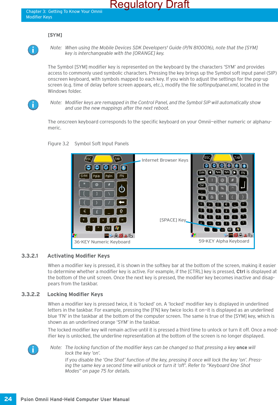 Chapter 3: Getting To Know Your OmniiModifier KeysPsion Omnii Hand-Held Computer User Manual24 [SYM] The Symbol [SYM] modifier key is represented on the keyboard by the characters ‘SYM’ and provides access to commonly used symbolic characters. Pressing the key brings up the Symbol soft input panel (SIP) onscreen keyboard, with symbols mapped to each key. If you wish to adjust the settings for the pop-up screen (e.g. time of delay before screen appears, etc.), modify the file softinputpanel.xml, located in the Windows folder.The onscreen keyboard corresponds to the specific keyboard on your Omnii—either numeric or alphanu-meric. Figure 3.2  Symbol Soft Input Panels3.3.2.1 Activating Modifier KeysWhen a modifier key is pressed, it is shown in the softkey bar at the bottom of the screen, making it easier to determine whether a modifier key is active. For example, if the [CTRL] key is pressed, Ctrl is displayed at the bottom of the unit screen. Once the next key is pressed, the modifier key becomes inactive and disap-pears from the taskbar.3.3.2.2 Locking Modifier KeysWhen a modifier key is pressed twice, it is ‘locked’ on. A ‘locked’ modifier key is displayed in underlined letters in the taskbar. For example, pressing the [FN] key twice locks it on—it is displayed as an underlined blue ‘FN’ in the taskbar at the bottom of the computer screen. The same is true of the [SYM] key, which is shown as an underlined orange ‘SYM’ in the taskbar.The locked modifier key will remain active until it is pressed a third time to unlock or turn it off. Once a mod-ifier key is unlocked, the underline representation at the bottom of the screen is no longer displayed.Note: When using the Mobile Devices SDK Developers&apos; Guide (P/N 8100016), note that the [SYM] key is interchangeable with the [ORANGE] key.Note: Modifier keys are remapped in the Control Panel, and the Symbol SIP will automatically show and use the new mappings after the next reboot.36-KEY Numeric Keyboard 59-KEY Alpha Keyboard[SPACE] KeyInternet Browser KeysNote: The locking function of the modifier keys can be changed so that pressing a key once will lock the key ‘on’. If you disable the ‘One Shot’ function of the key, pressing it once will lock the key ‘on’. Press-ing the same key a second time will unlock or turn it ‘off’. Refer to “Keyboard One Shot Modes” on page 75 for details.Regulatory Draft