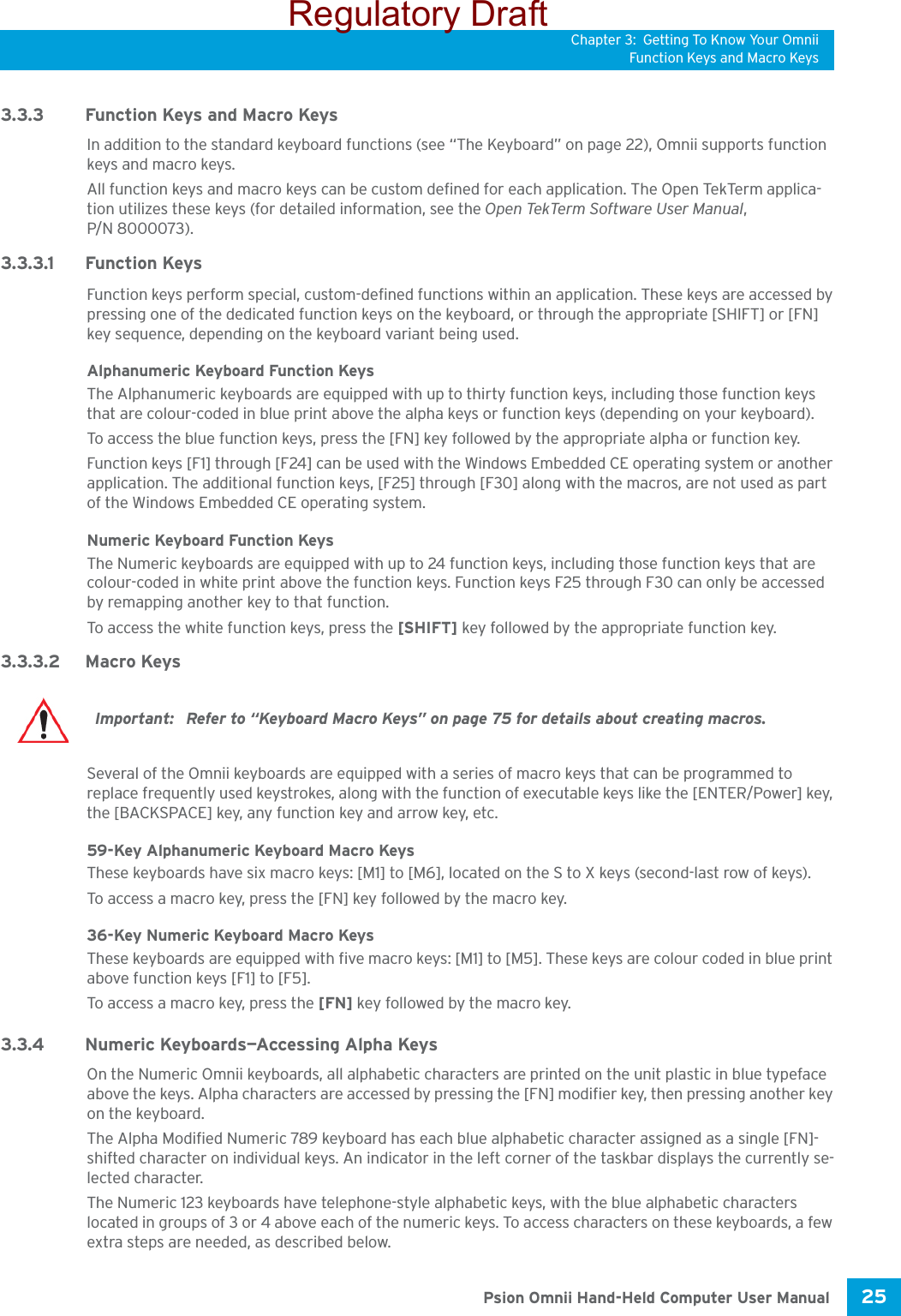 Chapter 3: Getting To Know Your OmniiFunction Keys and Macro Keys25 Psion Omnii Hand-Held Computer User Manual3.3.3 Function Keys and Macro KeysIn addition to the standard keyboard functions (see “The Keyboard” on page 22), Omnii supports function keys and macro keys.All function keys and macro keys can be custom defined for each application. The Open TekTerm applica-tion utilizes these keys (for detailed information, see the Open TekTerm Software User Manual, P/N 8000073). 3.3.3.1 Function KeysFunction keys perform special, custom-defined functions within an application. These keys are accessed by pressing one of the dedicated function keys on the keyboard, or through the appropriate [SHIFT] or [FN] key sequence, depending on the keyboard variant being used.Alphanumeric Keyboard Function KeysThe Alphanumeric keyboards are equipped with up to thirty function keys, including those function keys that are colour-coded in blue print above the alpha keys or function keys (depending on your keyboard).To access the blue function keys, press the [FN] key followed by the appropriate alpha or function key.Function keys [F1] through [F24] can be used with the Windows Embedded CE operating system or another application. The additional function keys, [F25] through [F30] along with the macros, are not used as part of the Windows Embedded CE operating system. Numeric Keyboard Function KeysThe Numeric keyboards are equipped with up to 24 function keys, including those function keys that are colour-coded in white print above the function keys. Function keys F25 through F30 can only be accessed by remapping another key to that function. To access the white function keys, press the [SHIFT] key followed by the appropriate function key. 3.3.3.2 Macro KeysSeveral of the Omnii keyboards are equipped with a series of macro keys that can be programmed to replace frequently used keystrokes, along with the function of executable keys like the [ENTER/Power] key, the [BACKSPACE] key, any function key and arrow key, etc. 59-Key Alphanumeric Keyboard Macro KeysThese keyboards have six macro keys: [M1] to [M6], located on the S to X keys (second-last row of keys).To access a macro key, press the [FN] key followed by the macro key.36-Key Numeric Keyboard Macro KeysThese keyboards are equipped with five macro keys: [M1] to [M5]. These keys are colour coded in blue print above function keys [F1] to [F5]. To access a macro key, press the [FN] key followed by the macro key.3.3.4 Numeric Keyboards—Accessing Alpha KeysOn the Numeric Omnii keyboards, all alphabetic characters are printed on the unit plastic in blue typeface above the keys. Alpha characters are accessed by pressing the [FN] modifier key, then pressing another key on the keyboard. The Alpha Modified Numeric 789 keyboard has each blue alphabetic character assigned as a single [FN]-shifted character on individual keys. An indicator in the left corner of the taskbar displays the currently se-lected character. The Numeric 123 keyboards have telephone-style alphabetic keys, with the blue alphabetic characters located in groups of 3 or 4 above each of the numeric keys. To access characters on these keyboards, a few extra steps are needed, as described below.Important:  Refer to “Keyboard Macro Keys” on page 75 for details about creating macros.Regulatory Draft
