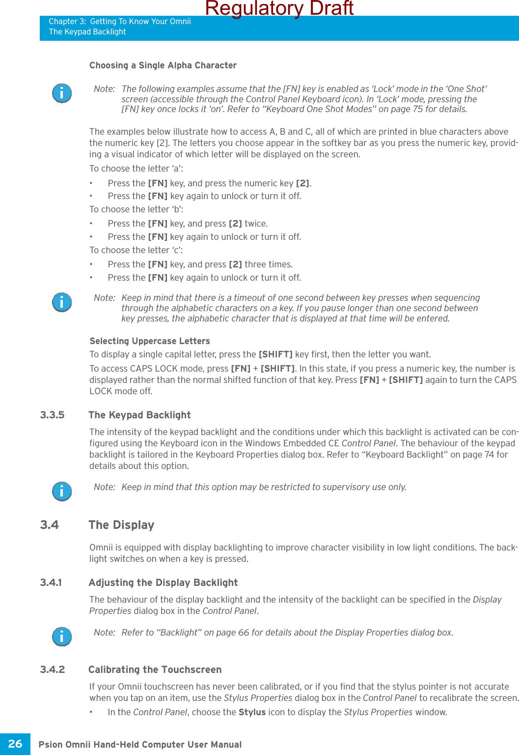 Chapter 3: Getting To Know Your OmniiThe Keypad BacklightPsion Omnii Hand-Held Computer User Manual26 Choosing a Single Alpha CharacterThe examples below illustrate how to access A, B and C, all of which are printed in blue characters above the numeric key [2]. The letters you choose appear in the softkey bar as you press the numeric key, provid-ing a visual indicator of which letter will be displayed on the screen.To choose the letter ‘a’:• Press the [FN] key, and press the numeric key [2].• Press the [FN] key again to unlock or turn it off.To choose the letter ‘b’:• Press the [FN] key, and press [2] twice.• Press the [FN] key again to unlock or turn it off.To choose the letter ‘c’:• Press the [FN] key, and press [2] three times.• Press the [FN] key again to unlock or turn it off.Selecting Uppercase LettersTo display a single capital letter, press the [SHIFT] key first, then the letter you want. To access CAPS LOCK mode, press [FN] + [SHIFT]. In this state, if you press a numeric key, the number is displayed rather than the normal shifted function of that key. Press [FN] + [SHIFT] again to turn the CAPS LOCK mode off.3.3.5 The Keypad BacklightThe intensity of the keypad backlight and the conditions under which this backlight is activated can be con-figured using the Keyboard icon in the Windows Embedded CE Control Panel. The behaviour of the keypad backlight is tailored in the Keyboard Properties dialog box. Refer to “Keyboard Backlight” on page 74 for details about this option.3.4 The DisplayOmnii is equipped with display backlighting to improve character visibility in low light conditions. The back-light switches on when a key is pressed. 3.4.1 Adjusting the Display BacklightThe behaviour of the display backlight and the intensity of the backlight can be specified in the Display Properties dialog box in the Control Panel.3.4.2 Calibrating the TouchscreenIf your Omnii touchscreen has never been calibrated, or if you find that the stylus pointer is not accurate when you tap on an item, use the Stylus Properties dialog box in the Control Panel to recalibrate the screen.•In the Control Panel, choose the Stylus icon to display the Stylus Properties window.Note: The following examples assume that the [FN] key is enabled as ‘Lock’ mode in the ‘One Shot’ screen (accessible through the Control Panel Keyboard icon). In ‘Lock’ mode, pressing the [FN] key once locks it ‘on’. Refer to “Keyboard One Shot Modes” on page 75 for details.Note: Keep in mind that there is a timeout of one second between key presses when sequencing through the alphabetic characters on a key. If you pause longer than one second between key presses, the alphabetic character that is displayed at that time will be entered.Note: Keep in mind that this option may be restricted to supervisory use only.Note: Refer to “Backlight” on page 66 for details about the Display Properties dialog box.Regulatory Draft