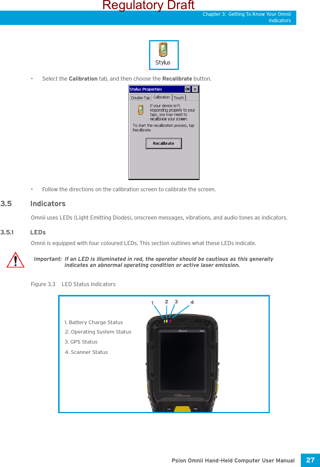 Chapter 3: Getting To Know Your OmniiIndicators27 Psion Omnii Hand-Held Computer User Manual• Select the Calibration tab, and then choose the Recalibrate button.• Follow the directions on the calibration screen to calibrate the screen.3.5 IndicatorsOmnii uses LEDs (Light Emitting Diodes), onscreen messages, vibrations, and audio tones as indicators.3.5.1 LEDsOmnii is equipped with four coloured LEDs. This section outlines what these LEDs indicate. Figure 3.3  LED Status IndicatorsImportant: If an LED is illuminated in red, the operator should be cautious as this generally indicates an abnormal operating condition or active laser emission.3. GPS Status4. Scanner Status1. Battery Charge Status2. Operating System Status1234Regulatory Draft