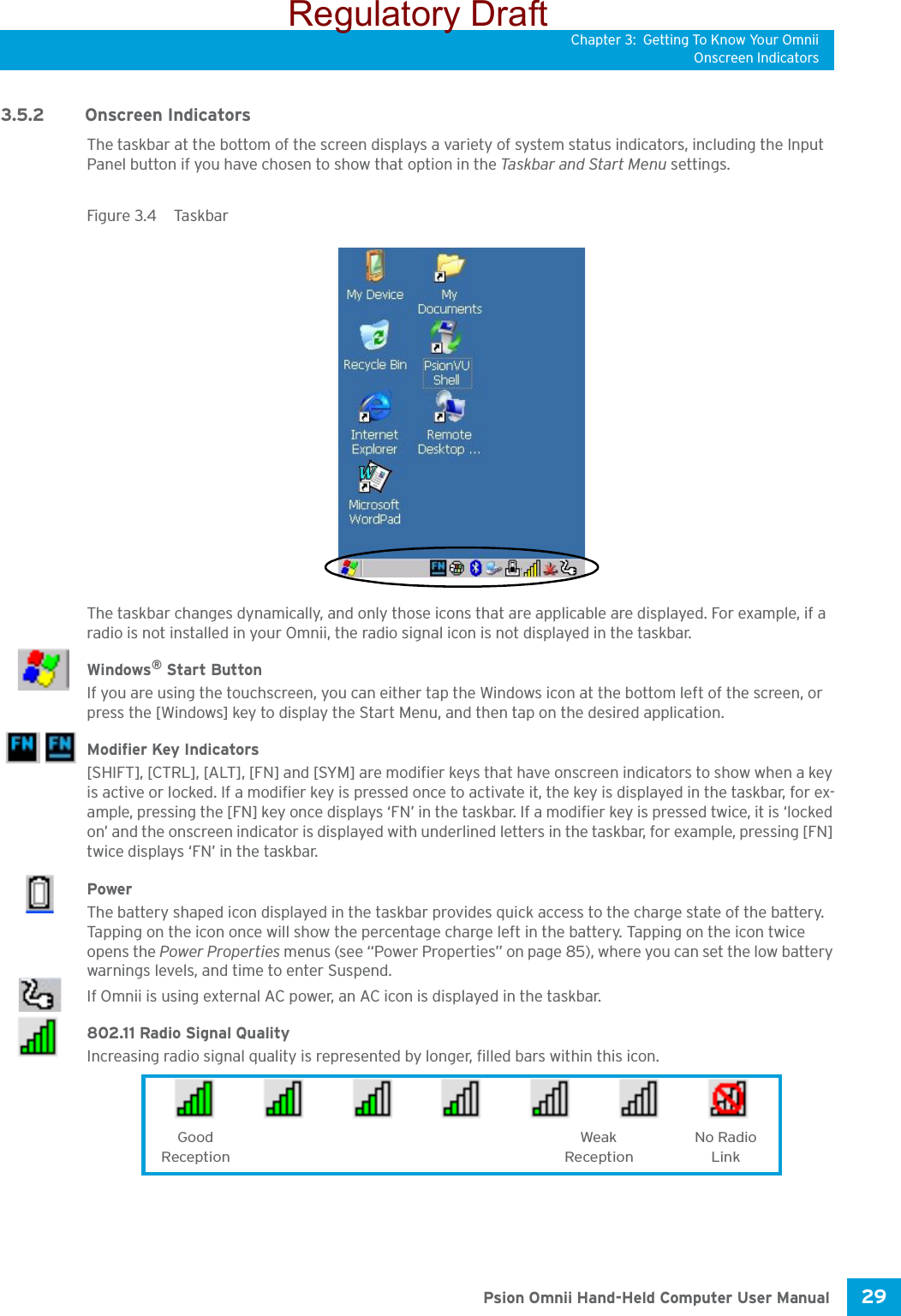 Chapter 3: Getting To Know Your OmniiOnscreen Indicators29 Psion Omnii Hand-Held Computer User Manual3.5.2 Onscreen IndicatorsThe taskbar at the bottom of the screen displays a variety of system status indicators, including the Input Panel button if you have chosen to show that option in the Ta s kba r an d Sta r t  Menu  settings. Figure 3.4  TaskbarThe taskbar changes dynamically, and only those icons that are applicable are displayed. For example, if a radio is not installed in your Omnii, the radio signal icon is not displayed in the taskbar.Windows® Start ButtonIf you are using the touchscreen, you can either tap the Windows icon at the bottom left of the screen, or press the [Windows] key to display the Start Menu, and then tap on the desired application.Modifier Key Indicators[SHIFT], [CTRL], [ALT], [FN] and [SYM] are modifier keys that have onscreen indicators to show when a key is active or locked. If a modifier key is pressed once to activate it, the key is displayed in the taskbar, for ex-ample, pressing the [FN] key once displays ‘FN’ in the taskbar. If a modifier key is pressed twice, it is ‘locked on’ and the onscreen indicator is displayed with underlined letters in the taskbar, for example, pressing [FN] twice displays ‘FN’ in the taskbar.Power The battery shaped icon displayed in the taskbar provides quick access to the charge state of the battery. Tapping on the icon once will show the percentage charge left in the battery. Tapping on the icon twice opens the Power Properties menus (see “Power Properties” on page 85), where you can set the low battery warnings levels, and time to enter Suspend.If Omnii is using external AC power, an AC icon is displayed in the taskbar.802.11 Radio Signal QualityIncreasing radio signal quality is represented by longer, filled bars within this icon.Good No RadioReceptionWeakReception LinkRegulatory Draft