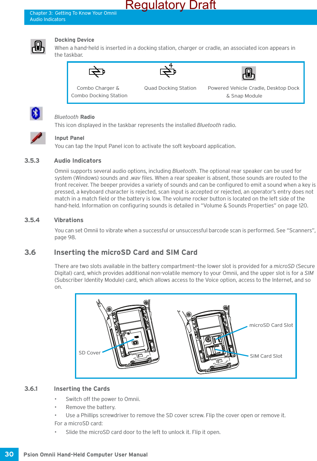 Chapter 3: Getting To Know Your OmniiAudio IndicatorsPsion Omnii Hand-Held Computer User Manual30 Docking DeviceWhen a hand-held is inserted in a docking station, charger or cradle, an associated icon appears in the taskbar.Bluetooth RadioThis icon displayed in the taskbar represents the installed Bluetooth radio.Input PanelYou can tap the Input Panel icon to activate the soft keyboard application.3.5.3 Audio IndicatorsOmnii supports several audio options, including Bluetooth. The optional rear speaker can be used for system (Windows) sounds and .wav files. When a rear speaker is absent, those sounds are routed to the front receiver. The beeper provides a variety of sounds and can be configured to emit a sound when a key is pressed, a keyboard character is rejected, scan input is accepted or rejected, an operator’s entry does not match in a match field or the battery is low. The volume rocker button is located on the left side of the hand-held. Information on configuring sounds is detailed in “Volume &amp; Sounds Properties” on page 120.3.5.4 VibrationsYou can set Omnii to vibrate when a successful or unsuccessful barcode scan is performed. See “Scanners”, page 98.3.6 Inserting the microSD Card and SIM CardThere are two slots available in the battery compartment—the lower slot is provided for a microSD (Secure Digital) card, which provides additional non-volatile memory to your Omnii, and the upper slot is for a SIM (Subscriber Identity Module) card, which allows access to the Voice option, access to the Internet, and so on. 3.6.1 Inserting the Cards• Switch off the power to Omnii.• Remove the battery.• Use a Phillips screwdriver to remove the SD cover screw. Flip the cover open or remove it.For a microSD card: • Slide the microSD card door to the left to unlock it. Flip it open.Combo Charger &amp; Combo Docking StationQuad Docking Station Powered Vehicle Cradle, Desktop Dock &amp; Snap ModuleOPENLOCKSD CovermicroSD Card SlotSIM Card SlotRegulatory Draft