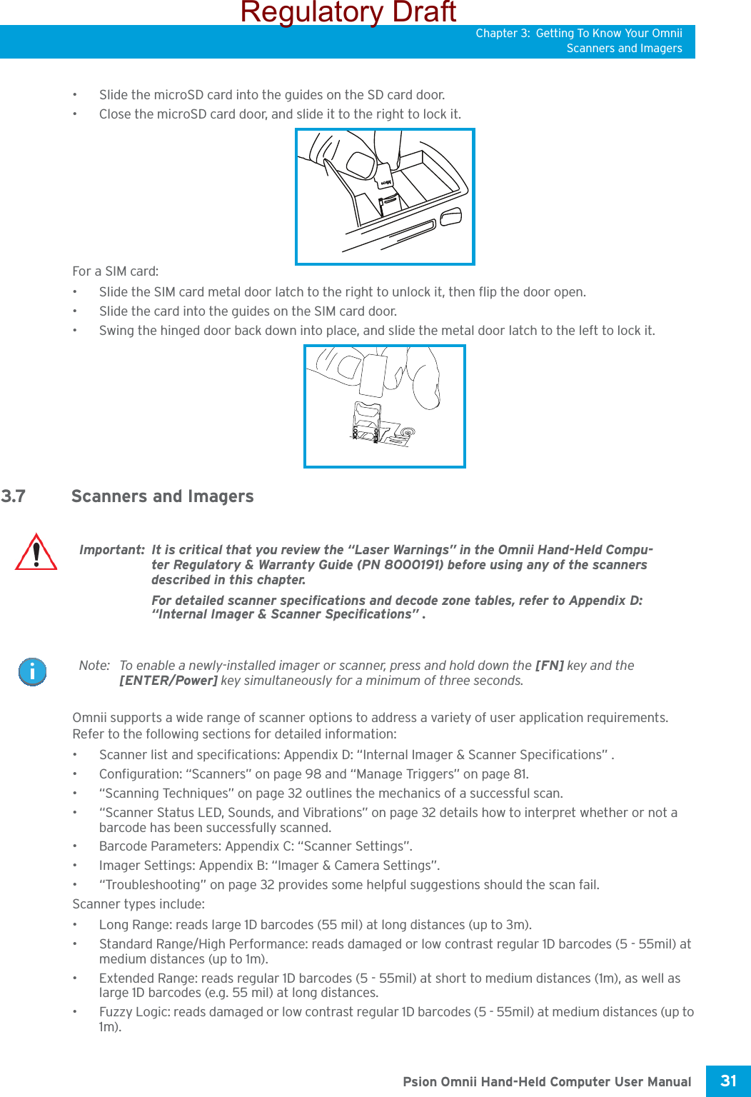 Chapter 3: Getting To Know Your OmniiScanners and Imagers31 Psion Omnii Hand-Held Computer User Manual• Slide the microSD card into the guides on the SD card door.• Close the microSD card door, and slide it to the right to lock it.For a SIM card:• Slide the SIM card metal door latch to the right to unlock it, then flip the door open.• Slide the card into the guides on the SIM card door. • Swing the hinged door back down into place, and slide the metal door latch to the left to lock it.3.7 Scanners and ImagersOmnii supports a wide range of scanner options to address a variety of user application requirements. Refer to the following sections for detailed information:• Scanner list and specifications: Appendix D: “Internal Imager &amp; Scanner Specifications” .• Configuration: “Scanners” on page 98 and “Manage Triggers” on page 81.• “Scanning Techniques” on page 32 outlines the mechanics of a successful scan.• “Scanner Status LED, Sounds, and Vibrations” on page 32 details how to interpret whether or not a barcode has been successfully scanned. • Barcode Parameters: Appendix C: “Scanner Settings”.• Imager Settings: Appendix B: “Imager &amp; Camera Settings”.• “Troubleshooting” on page 32 provides some helpful suggestions should the scan fail.Scanner types include:• Long Range: reads large 1D barcodes (55 mil) at long distances (up to 3m).• Standard Range/High Performance: reads damaged or low contrast regular 1D barcodes (5 - 55mil) at medium distances (up to 1m).• Extended Range: reads regular 1D barcodes (5 - 55mil) at short to medium distances (1m), as well as large 1D barcodes (e.g. 55 mil) at long distances.• Fuzzy Logic: reads damaged or low contrast regular 1D barcodes (5 - 55mil) at medium distances (up to 1m). icroMOPENLOCKImportant: It is critical that you review the “Laser Warnings” in the Omnii Hand-Held Compu-ter Regulatory &amp; Warranty Guide (PN 8000191) before using any of the scanners described in this chapter. For detailed scanner specifications and decode zone tables, refer to Appendix D: “Internal Imager &amp; Scanner Specifications” .Note: To enable a newly-installed imager or scanner, press and hold down the [FN] key and the [ENTER/Power] key simultaneously for a minimum of three seconds. Regulatory Draft