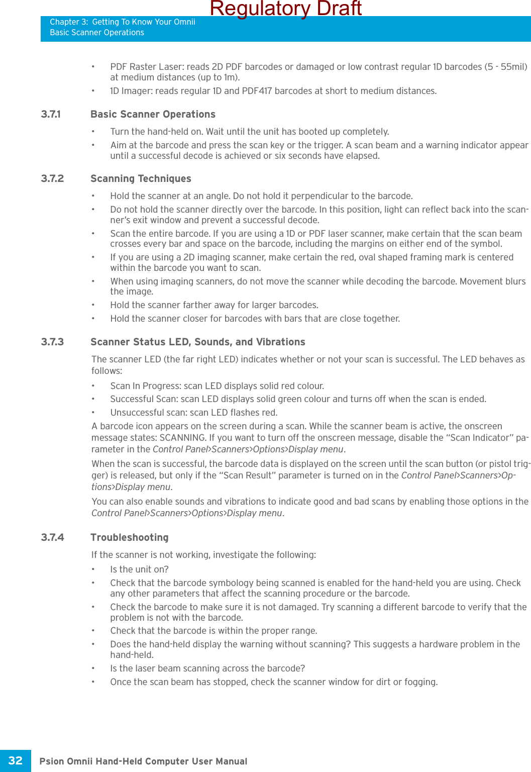 Chapter 3: Getting To Know Your OmniiBasic Scanner OperationsPsion Omnii Hand-Held Computer User Manual32 • PDF Raster Laser: reads 2D PDF barcodes or damaged or low contrast regular 1D barcodes (5 - 55mil) at medium distances (up to 1m).• 1D Imager: reads regular 1D and PDF417 barcodes at short to medium distances.3.7.1 Basic Scanner Operations• Turn the hand-held on. Wait until the unit has booted up completely.• Aim at the barcode and press the scan key or the trigger. A scan beam and a warning indicator appear until a successful decode is achieved or six seconds have elapsed. 3.7.2 Scanning Techniques• Hold the scanner at an angle. Do not hold it perpendicular to the barcode.• Do not hold the scanner directly over the barcode. In this position, light can reflect back into the scan-ner’s exit window and prevent a successful decode.• Scan the entire barcode. If you are using a 1D or PDF laser scanner, make certain that the scan beam crosses every bar and space on the barcode, including the margins on either end of the symbol.• If you are using a 2D imaging scanner, make certain the red, oval shaped framing mark is centered within the barcode you want to scan.• When using imaging scanners, do not move the scanner while decoding the barcode. Movement blurs the image.• Hold the scanner farther away for larger barcodes.• Hold the scanner closer for barcodes with bars that are close together.3.7.3 Scanner Status LED, Sounds, and VibrationsThe scanner LED (the far right LED) indicates whether or not your scan is successful. The LED behaves as follows:• Scan In Progress: scan LED displays solid red colour.• Successful Scan: scan LED displays solid green colour and turns off when the scan is ended.• Unsuccessful scan: scan LED flashes red.A barcode icon appears on the screen during a scan. While the scanner beam is active, the onscreen message states: SCANNING. If you want to turn off the onscreen message, disable the “Scan Indicator” pa-rameter in the Control Panel&gt;Scanners&gt;Options&gt;Display menu.When the scan is successful, the barcode data is displayed on the screen until the scan button (or pistol trig-ger) is released, but only if the “Scan Result” parameter is turned on in the Control Panel&gt;Scanners&gt;Op-tions&gt;Display menu. You can also enable sounds and vibrations to indicate good and bad scans by enabling those options in the Control Panel&gt;Scanners&gt;Options&gt;Display menu.3.7.4 TroubleshootingIf the scanner is not working, investigate the following:• Is the unit on?• Check that the barcode symbology being scanned is enabled for the hand-held you are using. Check any other parameters that affect the scanning procedure or the barcode.• Check the barcode to make sure it is not damaged. Try scanning a different barcode to verify that the problem is not with the barcode.• Check that the barcode is within the proper range.• Does the hand-held display the warning without scanning? This suggests a hardware problem in the hand-held.• Is the laser beam scanning across the barcode? • Once the scan beam has stopped, check the scanner window for dirt or fogging.Regulatory Draft