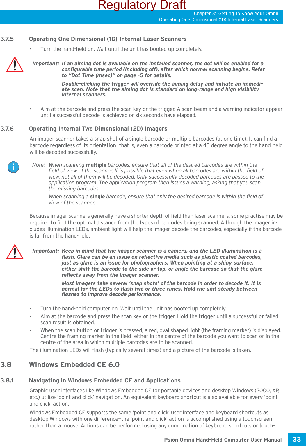 Chapter 3: Getting To Know Your OmniiOperating One Dimensional (1D) Internal Laser Scanners33 Psion Omnii Hand-Held Computer User Manual3.7.5 Operating One Dimensional (1D) Internal Laser Scanners• Turn the hand-held on. Wait until the unit has booted up completely.• Aim at the barcode and press the scan key or the trigger. A scan beam and a warning indicator appear until a successful decode is achieved or six seconds have elapsed. 3.7.6 Operating Internal Two Dimensional (2D) ImagersAn imager scanner takes a snap shot of a single barcode or multiple barcodes (at one time). It can find a barcode regardless of its orientation—that is, even a barcode printed at a 45 degree angle to the hand-held will be decoded successfully. Because imager scanners generally have a shorter depth of field than laser scanners, some practise may be required to find the optimal distance from the types of barcodes being scanned. Although the imager in-cludes illumination LEDs, ambient light will help the imager decode the barcodes, especially if the barcode is far from the hand-held.• Turn the hand-held computer on. Wait until the unit has booted up completely.• Aim at the barcode and press the scan key or the trigger. Hold the trigger until a successful or failed scan result is obtained.• When the scan button or trigger is pressed, a red, oval shaped light (the framing marker) is displayed. Centre the framing marker in the field—either in the centre of the barcode you want to scan or in the centre of the area in which multiple barcodes are to be scanned.The illumination LEDs will flash (typically several times) and a picture of the barcode is taken.3.8 Windows Embedded CE 6.03.8.1 Navigating in Windows Embedded CE and ApplicationsGraphic user interfaces like Windows Embedded CE for portable devices and desktop Windows (2000, XP, etc.) utilize ‘point and click’ navigation. An equivalent keyboard shortcut is also available for every ‘point and click’ action.Windows Embedded CE supports the same ‘point and click’ user interface and keyboard shortcuts as desktop Windows with one difference—the ‘point and click’ action is accomplished using a touchscreen rather than a mouse. Actions can be performed using any combination of keyboard shortcuts or touch-Important: If an aiming dot is available on the installed scanner, the dot will be enabled for a configurable time period (including off), after which normal scanning begins. Refer to “Dot Time (msec)” on page -5 for details. Double-clicking the trigger will override the aiming delay and initiate an immedi-ate scan. Note that the aiming dot is standard on long-range and high visibility internal scanners.Note: When scanning multiple barcodes, ensure that all of the desired barcodes are within the field of view of the scanner. It is possible that even when all barcodes are within the field of view, not all of them will be decoded. Only successfully decoded barcodes are passed to the application program. The application program then issues a warning, asking that you scan the missing barcodes.When scanning a single barcode, ensure that only the desired barcode is within the field of view of the scanner.Important: Keep in mind that the imager scanner is a camera, and the LED illumination is a flash. Glare can be an issue on reflective media such as plastic coated barcodes, just as glare is an issue for photographers. When pointing at a shiny surface, either shift the barcode to the side or top, or angle the barcode so that the glare reflects away from the imager scanner.Most imagers take several ‘snap shots’ of the barcode in order to decode it. It is normal for the LEDs to flash two or three times. Hold the unit steady between flashes to improve decode performance. Regulatory Draft