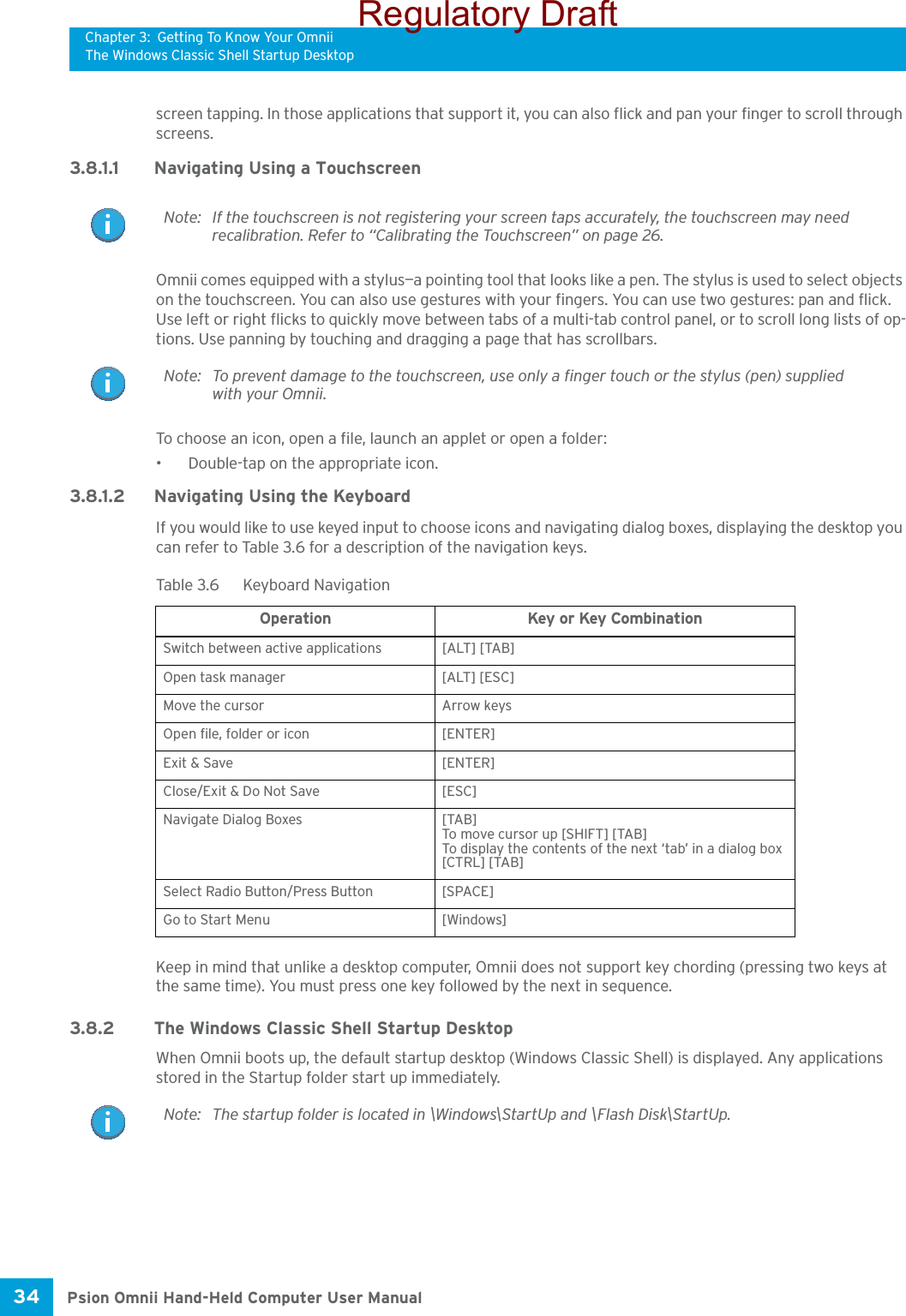 Chapter 3: Getting To Know Your OmniiThe Windows Classic Shell Startup DesktopPsion Omnii Hand-Held Computer User Manual34 screen tapping. In those applications that support it, you can also flick and pan your finger to scroll through screens.3.8.1.1 Navigating Using a TouchscreenOmnii comes equipped with a stylus—a pointing tool that looks like a pen. The stylus is used to select objects on the touchscreen. You can also use gestures with your fingers. You can use two gestures: pan and flick. Use left or right flicks to quickly move between tabs of a multi-tab control panel, or to scroll long lists of op-tions. Use panning by touching and dragging a page that has scrollbars.To choose an icon, open a file, launch an applet or open a folder:• Double-tap on the appropriate icon.3.8.1.2 Navigating Using the KeyboardIf you would like to use keyed input to choose icons and navigating dialog boxes, displaying the desktop you can refer to Table 3.6 for a description of the navigation keys.Keep in mind that unlike a desktop computer, Omnii does not support key chording (pressing two keys at the same time). You must press one key followed by the next in sequence. 3.8.2 The Windows Classic Shell Startup DesktopWhen Omnii boots up, the default startup desktop (Windows Classic Shell) is displayed. Any applications stored in the Startup folder start up immediately. Note: If the touchscreen is not registering your screen taps accurately, the touchscreen may need recalibration. Refer to “Calibrating the Touchscreen” on page 26.Note: To prevent damage to the touchscreen, use only a finger touch or the stylus (pen) supplied with your Omnii.Table 3.6  Keyboard NavigationOperation Key or Key CombinationSwitch between active applications [ALT] [TAB]Open task manager [ALT] [ESC]Move the cursor Arrow keysOpen file, folder or icon [ENTER]Exit &amp; Save [ENTER]Close/Exit &amp; Do Not Save [ESC]Navigate Dialog Boxes [TAB]To move cursor up [SHIFT] [TAB]To display the contents of the next ‘tab’ in a dialog box [CTRL] [TAB]Select Radio Button/Press Button [SPACE]Go to Start Menu [Windows]Note: The startup folder is located in \Windows\StartUp and \Flash Disk\StartUp.Regulatory Draft