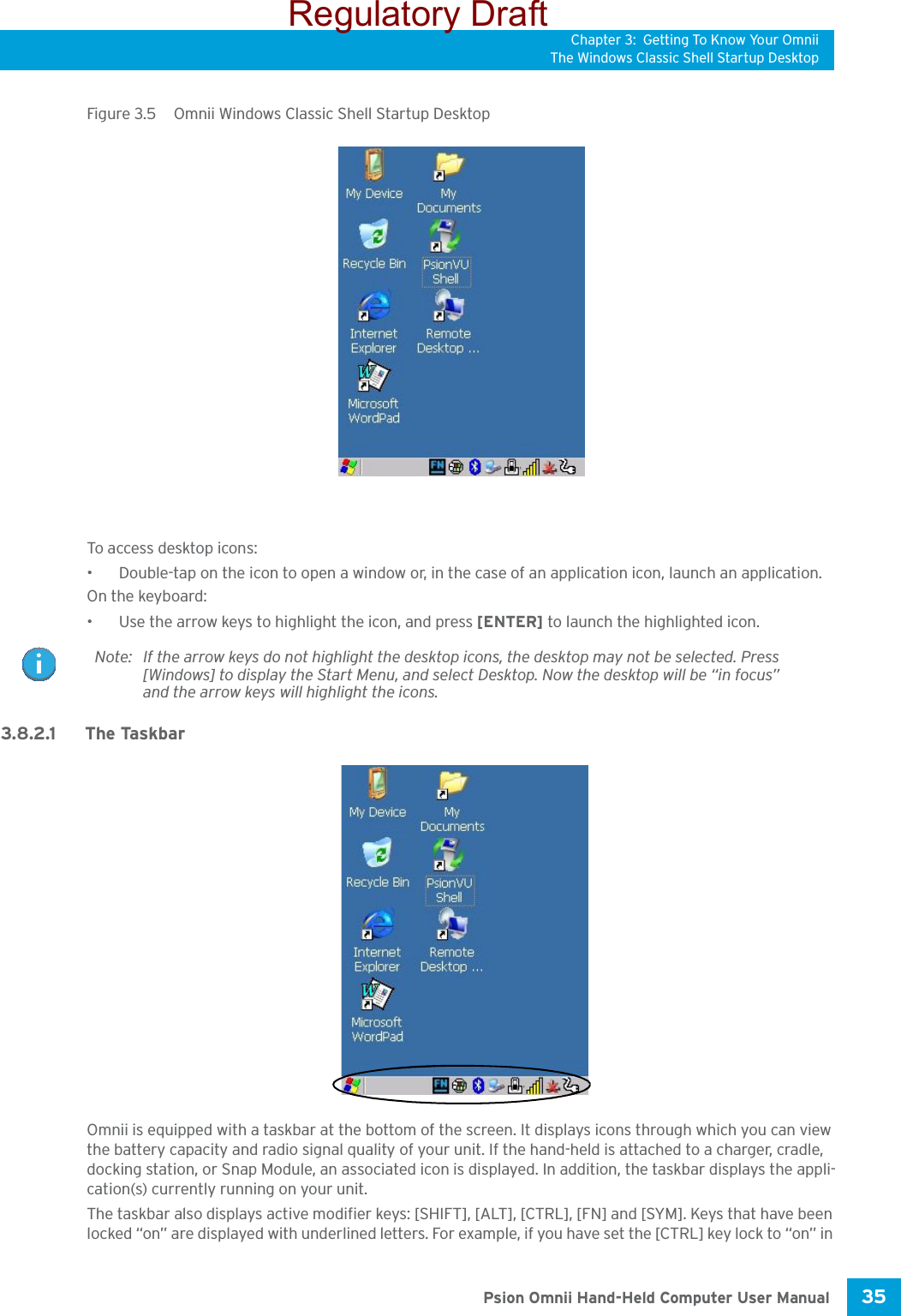 Chapter 3: Getting To Know Your OmniiThe Windows Classic Shell Startup Desktop35 Psion Omnii Hand-Held Computer User ManualFigure 3.5  Omnii Windows Classic Shell Startup DesktopTo access desktop icons:• Double-tap on the icon to open a window or, in the case of an application icon, launch an application.On the keyboard:• Use the arrow keys to highlight the icon, and press [ENTER] to launch the highlighted icon.3.8.2.1 The TaskbarOmnii is equipped with a taskbar at the bottom of the screen. It displays icons through which you can view the battery capacity and radio signal quality of your unit. If the hand-held is attached to a charger, cradle, docking station, or Snap Module, an associated icon is displayed. In addition, the taskbar displays the appli-cation(s) currently running on your unit.The taskbar also displays active modifier keys: [SHIFT], [ALT], [CTRL], [FN] and [SYM]. Keys that have been locked “on” are displayed with underlined letters. For example, if you have set the [CTRL] key lock to “on” in Note: If the arrow keys do not highlight the desktop icons, the desktop may not be selected. Press [Windows] to display the Start Menu, and select Desktop. Now the desktop will be “in focus” and the arrow keys will highlight the icons.Regulatory Draft