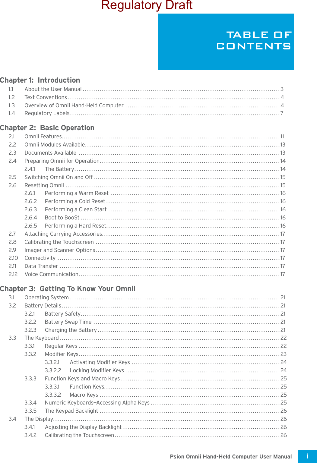 Psion Omnii Hand-Held Computer User Manual i TA B L E  O FCONTENTSChapter 1:  Introduction1.1 About the User Manual.............................................................................................31.2 Text Conventions....................................................................................................41.3 Overview of Omnii Hand-Held Computer .........................................................................41.4 Regulatory Labels...................................................................................................7Chapter 2:  Basic Operation2.1 Omnii Features.......................................................................................................112.2 Omnii Modules Available............................................................................................132.3 Documents Available  ...............................................................................................132.4 Preparing Omnii for Operation.....................................................................................142.4.1 The Battery.................................................................................................142.5 Switching Omnii On and Off........................................................................................152.6 Resetting Omnii .....................................................................................................152.6.1 Performing a Warm Reset ................................................................................162.6.2 Performing a Cold Reset..................................................................................162.6.3 Performing a Clean Start .................................................................................162.6.4 Boot to BooSt..............................................................................................162.6.5 Performing a Hard Reset..................................................................................162.7 Attaching Carrying Accessories....................................................................................172.8 Calibrating the Touchscreen .......................................................................................172.9 Imager and Scanner Options.......................................................................................172.10 Connectivity .........................................................................................................172.11 Data Transfer ........................................................................................................172.12 Voice Communication...............................................................................................17Chapter 3:  Getting To Know Your Omnii3.1 Operating System...................................................................................................213.2 Battery Details.......................................................................................................213.2.1 Battery Safety..............................................................................................213.2.2 Battery Swap Time ........................................................................................213.2.3 Charging the Battery......................................................................................213.3 The Keyboard........................................................................................................223.3.1 Regular Keys...............................................................................................223.3.2 Modifier Keys...............................................................................................233.3.2.1 Activating Modifier Keys ......................................................................243.3.2.2 Locking Modifier Keys.........................................................................243.3.3 Function Keys and Macro Keys...........................................................................253.3.3.1 Function Keys...................................................................................253.3.3.2 Macro Keys .....................................................................................253.3.4 Numeric Keyboards—Accessing Alpha Keys.............................................................253.3.5 The Keypad Backlight .....................................................................................263.4 The Display...........................................................................................................263.4.1 Adjusting the Display Backlight ..........................................................................263.4.2 Calibrating the Touchscreen..............................................................................26Regulatory Draft