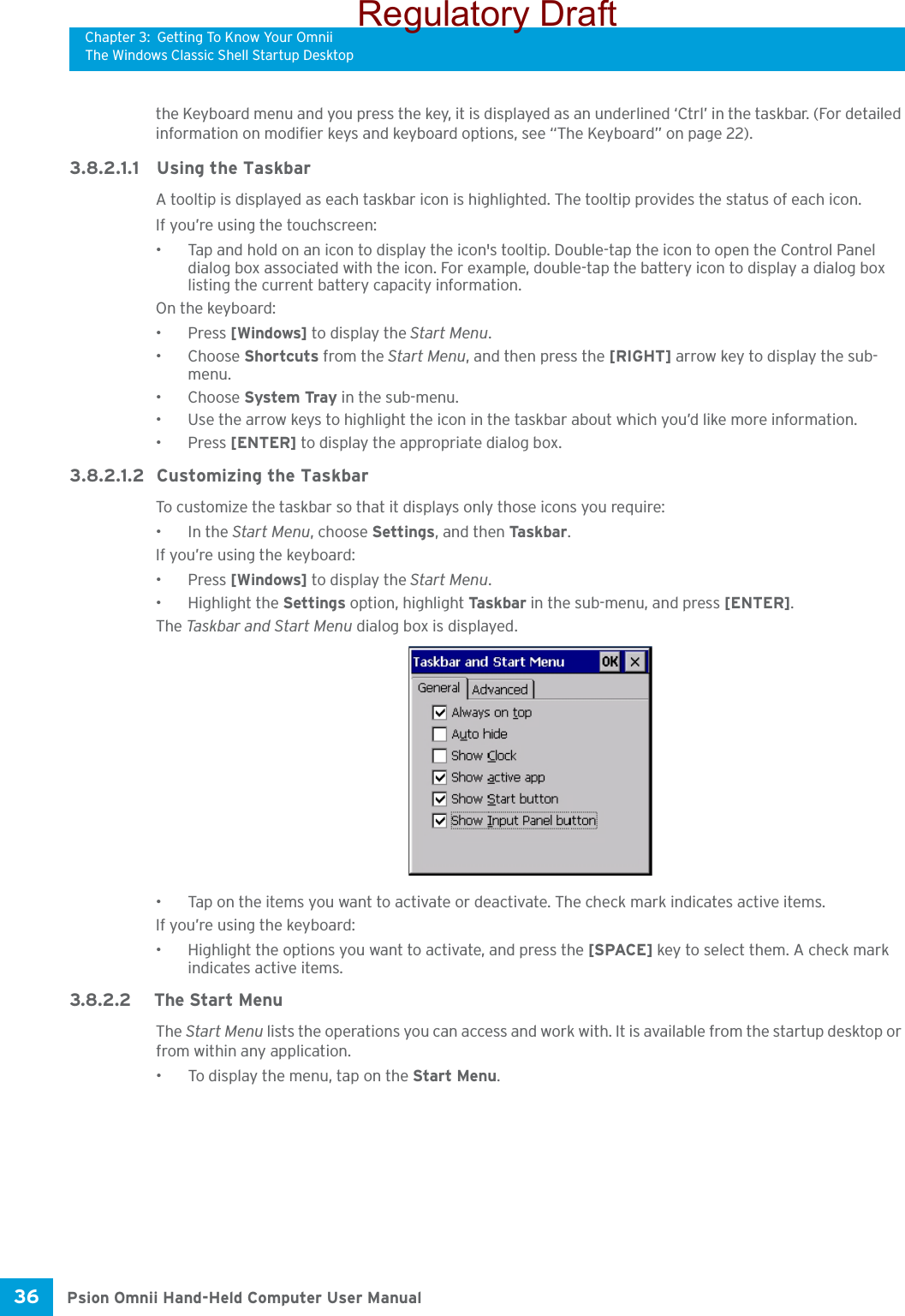 Chapter 3: Getting To Know Your OmniiThe Windows Classic Shell Startup DesktopPsion Omnii Hand-Held Computer User Manual36 the Keyboard menu and you press the key, it is displayed as an underlined ‘Ctrl’ in the taskbar. (For detailed information on modifier keys and keyboard options, see “The Keyboard” on page 22).3.8.2.1.1 Using the TaskbarA tooltip is displayed as each taskbar icon is highlighted. The tooltip provides the status of each icon.If you’re using the touchscreen:• Tap and hold on an icon to display the icon&apos;s tooltip. Double-tap the icon to open the Control Panel dialog box associated with the icon. For example, double-tap the battery icon to display a dialog box listing the current battery capacity information.On the keyboard:•Press [Windows] to display the Start Menu.•Choose Shortcuts from the Start Menu, and then press the [RIGHT] arrow key to display the sub-menu.•Choose System Tray in the sub-menu. • Use the arrow keys to highlight the icon in the taskbar about which you’d like more information.•Press [ENTER] to display the appropriate dialog box.3.8.2.1.2 Customizing the TaskbarTo customize the taskbar so that it displays only those icons you require:•In the Start Menu, choose Settings, and then Ta s kb ar .If you’re using the keyboard:•Press [Windows] to display the Start Menu.• Highlight the Settings option, highlight Ta s kb a r  in the sub-menu, and press [ENTER]. The Task bar  a nd  Start Men u  dialog box is displayed.• Tap on the items you want to activate or deactivate. The check mark indicates active items.If you’re using the keyboard:• Highlight the options you want to activate, and press the [SPACE] key to select them. A check mark indicates active items.3.8.2.2 The Start MenuThe Start Menu lists the operations you can access and work with. It is available from the startup desktop or from within any application.• To display the menu, tap on the Start Menu.Regulatory Draft