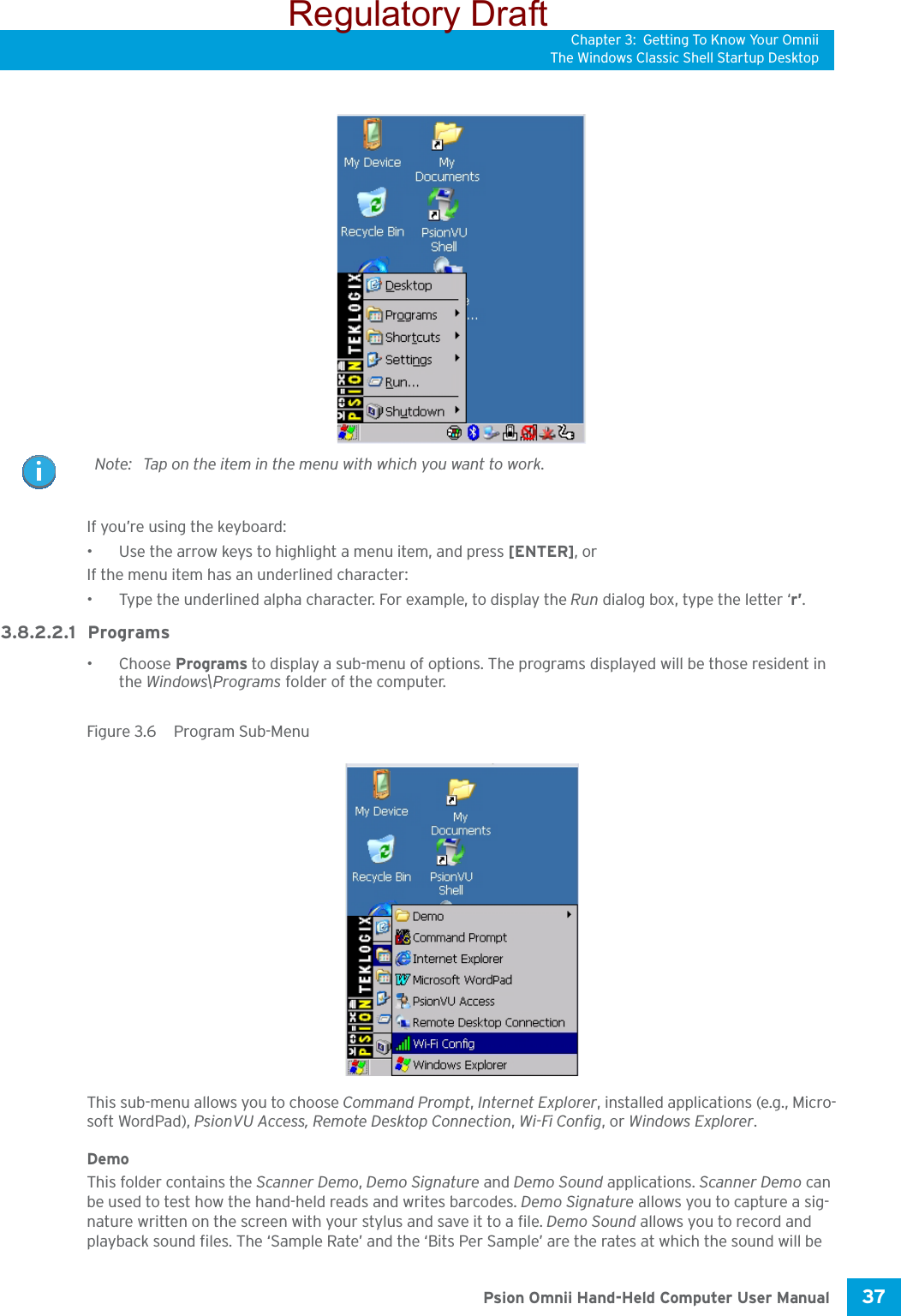 Chapter 3: Getting To Know Your OmniiThe Windows Classic Shell Startup Desktop37 Psion Omnii Hand-Held Computer User ManualIf you’re using the keyboard:• Use the arrow keys to highlight a menu item, and press [ENTER], or If the menu item has an underlined character:• Type the underlined alpha character. For example, to display the Run dialog box, type the letter ‘r’.3.8.2.2.1 Programs•Choose Programs to display a sub-menu of options. The programs displayed will be those resident in the Windows\Programs folder of the computer.Figure 3.6  Program Sub-MenuThis sub-menu allows you to choose Command Prompt, Internet Explorer, installed applications (e.g., Micro-soft WordPad), PsionVU Access, Remote Desktop Connection, Wi-Fi Config, or Windows Explorer.DemoThis folder contains the Scanner Demo, Demo Signature and Demo Sound applications. Scanner Demo can be used to test how the hand-held reads and writes barcodes. Demo Signature allows you to capture a sig-nature written on the screen with your stylus and save it to a file. Demo Sound allows you to record and playback sound files. The ‘Sample Rate’ and the ‘Bits Per Sample’ are the rates at which the sound will be Note: Tap on the item in the menu with which you want to work.Regulatory Draft