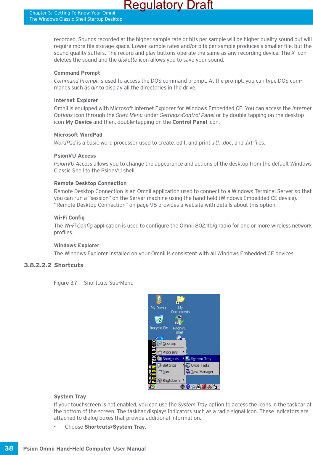 Chapter 3: Getting To Know Your OmniiThe Windows Classic Shell Startup DesktopPsion Omnii Hand-Held Computer User Manual38 recorded. Sounds recorded at the higher sample rate or bits per sample will be higher quality sound but will require more file storage space. Lower sample rates and/or bits per sample produces a smaller file, but the sound quality suffers. The record and play buttons operate the same as any recording device. The X icon deletes the sound and the diskette icon allows you to save your sound.Command PromptCommand Prompt is used to access the DOS command prompt. At the prompt, you can type DOS com-mands such as dir to display all the directories in the drive.Internet ExplorerOmnii is equipped with Microsoft Internet Explorer for Windows Embedded CE. You can access the Internet Options icon through the Start Menu under Settings&gt;Control Panel or by double-tapping on the desktop icon My Device and then, double-tapping on the Control Panel icon.Microsoft WordPadWordPad is a basic word processor used to create, edit, and print .rtf, .doc, and .txt files.PsionVU AccessPsionVU Access allows you to change the appearance and actions of the desktop from the default Windows Classic Shell to the PsionVU shell.Remote Desktop ConnectionRemote Desktop Connection is an Omnii application used to connect to a Windows Terminal Server so that you can run a “session” on the Server machine using the hand-held (Windows Embedded CE device). “Remote Desktop Connection” on page 98 provides a website with details about this option.Wi-Fi ConfigThe Wi-Fi Config application is used to configure the Omnii 802.11b/g radio for one or more wireless network profiles. Windows ExplorerThe Windows Explorer installed on your Omnii is consistent with all Windows Embedded CE devices. 3.8.2.2.2 ShortcutsFigure 3.7  Shortcuts Sub-MenuSystem TrayIf your touchscreen is not enabled, you can use the System Tray option to access the icons in the taskbar at the bottom of the screen. The taskbar displays indicators such as a radio signal icon. These indicators are attached to dialog boxes that provide additional information. •Choose Shortcuts&gt;System Tray.Regulatory Draft